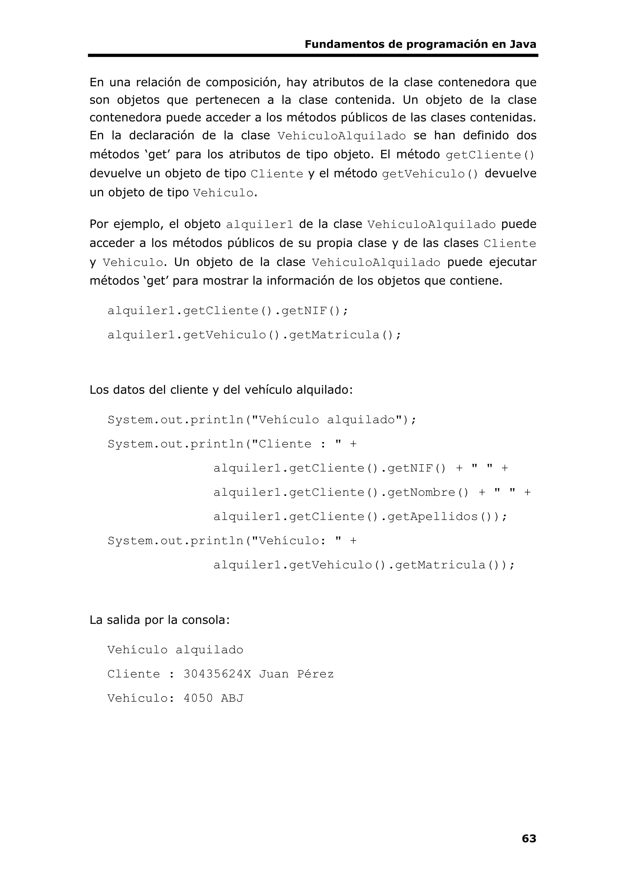 Fundamentos de programación en Java
63
En una relación de composición, hay atributos de la clase contenedora que
son objetos que pertenecen a la clase contenida. Un objeto de la clase
contenedora puede acceder a los métodos públicos de las clases contenidas.
En la declaración de la clase VehiculoAlquilado se han definido dos
métodos ‘get’ para los atributos de tipo objeto. El método getCliente()
devuelve un objeto de tipo Cliente y el método getVehiculo() devuelve
un objeto de tipo Vehiculo.
Por ejemplo, el objeto alquiler1 de la clase VehiculoAlquilado puede
acceder a los métodos públicos de su propia clase y de las clases Cliente
y Vehiculo. Un objeto de la clase VehiculoAlquilado puede ejecutar
métodos ‘get’ para mostrar la información de los objetos que contiene.
alquiler1.getCliente().getNIF();
alquiler1.getVehiculo().getMatricula();
Los datos del cliente y del vehículo alquilado:
System.out.println("Vehículo alquilado");
System.out.println("Cliente : " +
alquiler1.getCliente().getNIF() + " " +
alquiler1.getCliente().getNombre() + " " +
alquiler1.getCliente().getApellidos());
System.out.println("Vehículo: " +
alquiler1.getVehiculo().getMatricula());
La salida por la consola:
Vehículo alquilado
Cliente : 30435624X Juan Pérez
Vehículo: 4050 ABJ
 