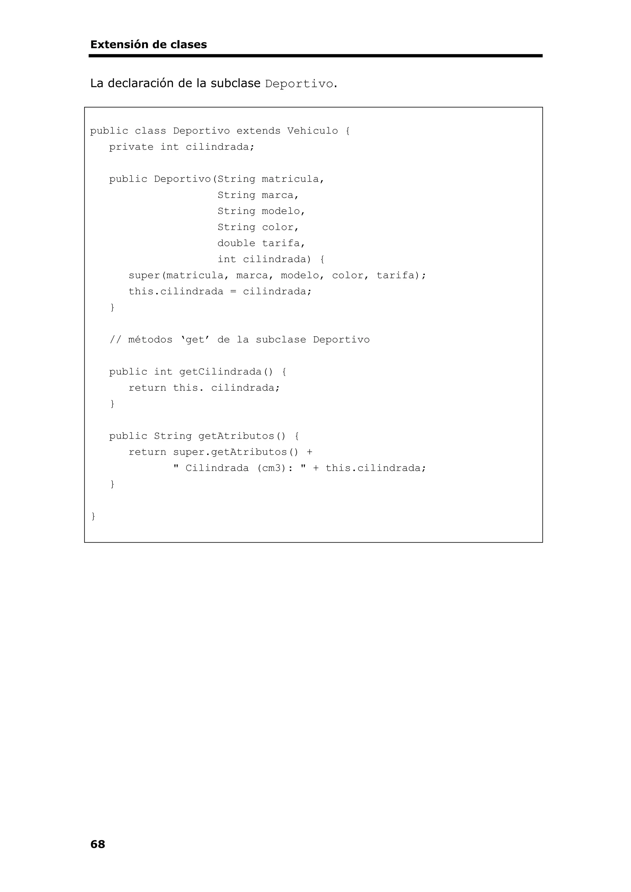 Extensión de clases
68
La declaración de la subclase Deportivo.
public class Deportivo extends Vehiculo {
private int cilindrada;
public Deportivo(String matricula,
String marca,
String modelo,
String color,
double tarifa,
int cilindrada) {
super(matricula, marca, modelo, color, tarifa);
this.cilindrada = cilindrada;
}
// métodos ‘get’ de la subclase Deportivo
public int getCilindrada() {
return this. cilindrada;
}
public String getAtributos() {
return super.getAtributos() +
" Cilindrada (cm3): " + this.cilindrada;
}
}
 