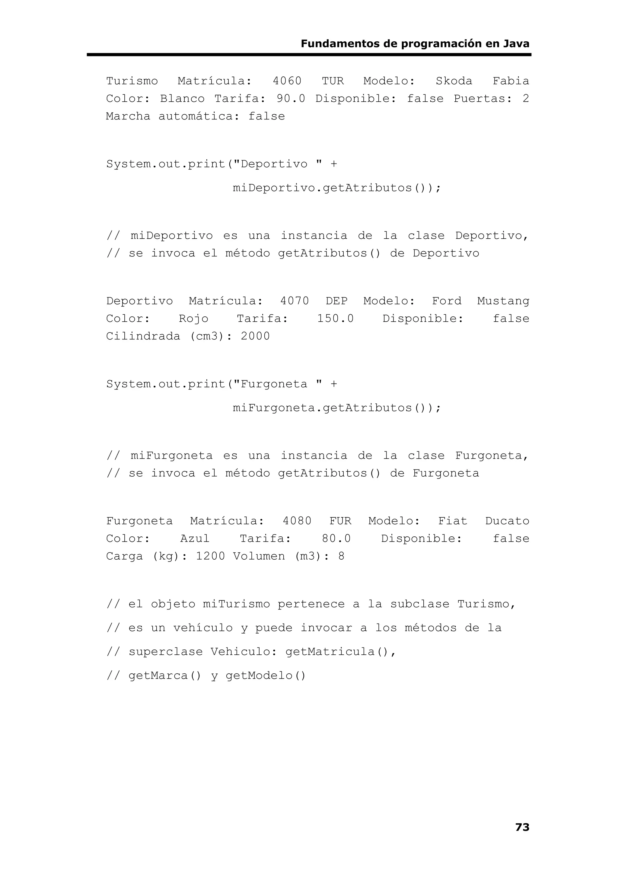 Fundamentos de programación en Java
73
Turismo Matrícula: 4060 TUR Modelo: Skoda Fabia
Color: Blanco Tarifa: 90.0 Disponible: false Puertas: 2
Marcha automática: false
System.out.print("Deportivo " +
miDeportivo.getAtributos());
// miDeportivo es una instancia de la clase Deportivo,
// se invoca el método getAtributos() de Deportivo
Deportivo Matrícula: 4070 DEP Modelo: Ford Mustang
Color: Rojo Tarifa: 150.0 Disponible: false
Cilindrada (cm3): 2000
System.out.print("Furgoneta " +
miFurgoneta.getAtributos());
// miFurgoneta es una instancia de la clase Furgoneta,
// se invoca el método getAtributos() de Furgoneta
Furgoneta Matrícula: 4080 FUR Modelo: Fiat Ducato
Color: Azul Tarifa: 80.0 Disponible: false
Carga (kg): 1200 Volumen (m3): 8
// el objeto miTurismo pertenece a la subclase Turismo,
// es un vehículo y puede invocar a los métodos de la
// superclase Vehiculo: getMatricula(),
// getMarca() y getModelo()
 