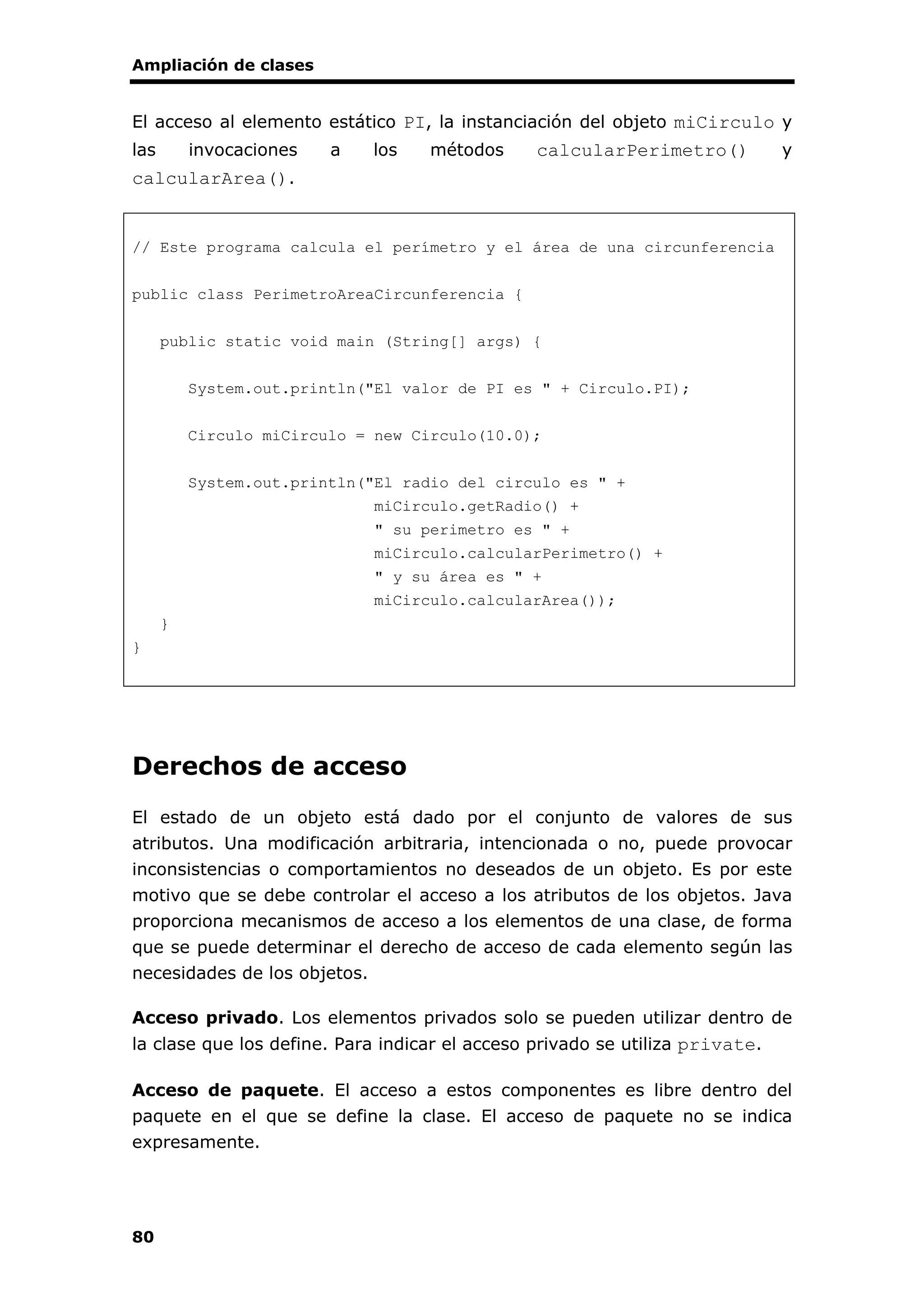 Ampliación de clases
80
El acceso al elemento estático PI, la instanciación del objeto miCirculo y
las invocaciones a los métodos calcularPerimetro() y
calcularArea().
// Este programa calcula el perímetro y el área de una circunferencia
public class PerimetroAreaCircunferencia {
public static void main (String[] args) {
System.out.println("El valor de PI es " + Circulo.PI);
Circulo miCirculo = new Circulo(10.0);
System.out.println("El radio del circulo es " +
miCirculo.getRadio() +
" su perimetro es " +
miCirculo.calcularPerimetro() +
" y su área es " +
miCirculo.calcularArea());
}
}
Derechos de acceso
El estado de un objeto está dado por el conjunto de valores de sus
atributos. Una modificación arbitraria, intencionada o no, puede provocar
inconsistencias o comportamientos no deseados de un objeto. Es por este
motivo que se debe controlar el acceso a los atributos de los objetos. Java
proporciona mecanismos de acceso a los elementos de una clase, de forma
que se puede determinar el derecho de acceso de cada elemento según las
necesidades de los objetos.
Acceso privado. Los elementos privados solo se pueden utilizar dentro de
la clase que los define. Para indicar el acceso privado se utiliza private.
Acceso de paquete. El acceso a estos componentes es libre dentro del
paquete en el que se define la clase. El acceso de paquete no se indica
expresamente.
 