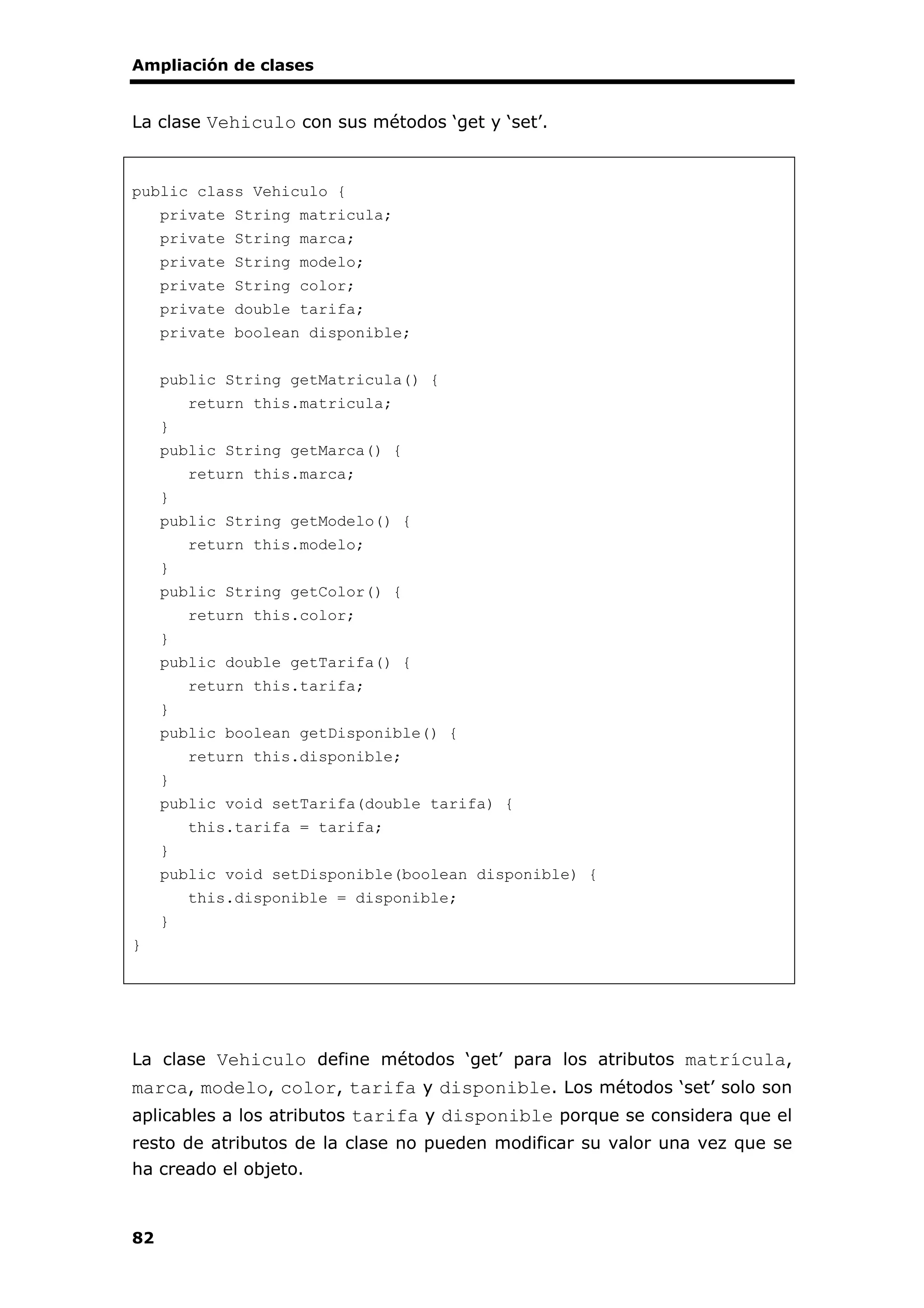 Ampliación de clases
82
La clase Vehiculo con sus métodos ‘get y ‘set’.
public class Vehiculo {
private String matricula;
private String marca;
private String modelo;
private String color;
private double tarifa;
private boolean disponible;
public String getMatricula() {
return this.matricula;
}
public String getMarca() {
return this.marca;
}
public String getModelo() {
return this.modelo;
}
public String getColor() {
return this.color;
}
public double getTarifa() {
return this.tarifa;
}
public boolean getDisponible() {
return this.disponible;
}
public void setTarifa(double tarifa) {
this.tarifa = tarifa;
}
public void setDisponible(boolean disponible) {
this.disponible = disponible;
}
}
La clase Vehiculo define métodos ‘get’ para los atributos matrícula,
marca, modelo, color, tarifa y disponible. Los métodos ‘set’ solo son
aplicables a los atributos tarifa y disponible porque se considera que el
resto de atributos de la clase no pueden modificar su valor una vez que se
ha creado el objeto.
 