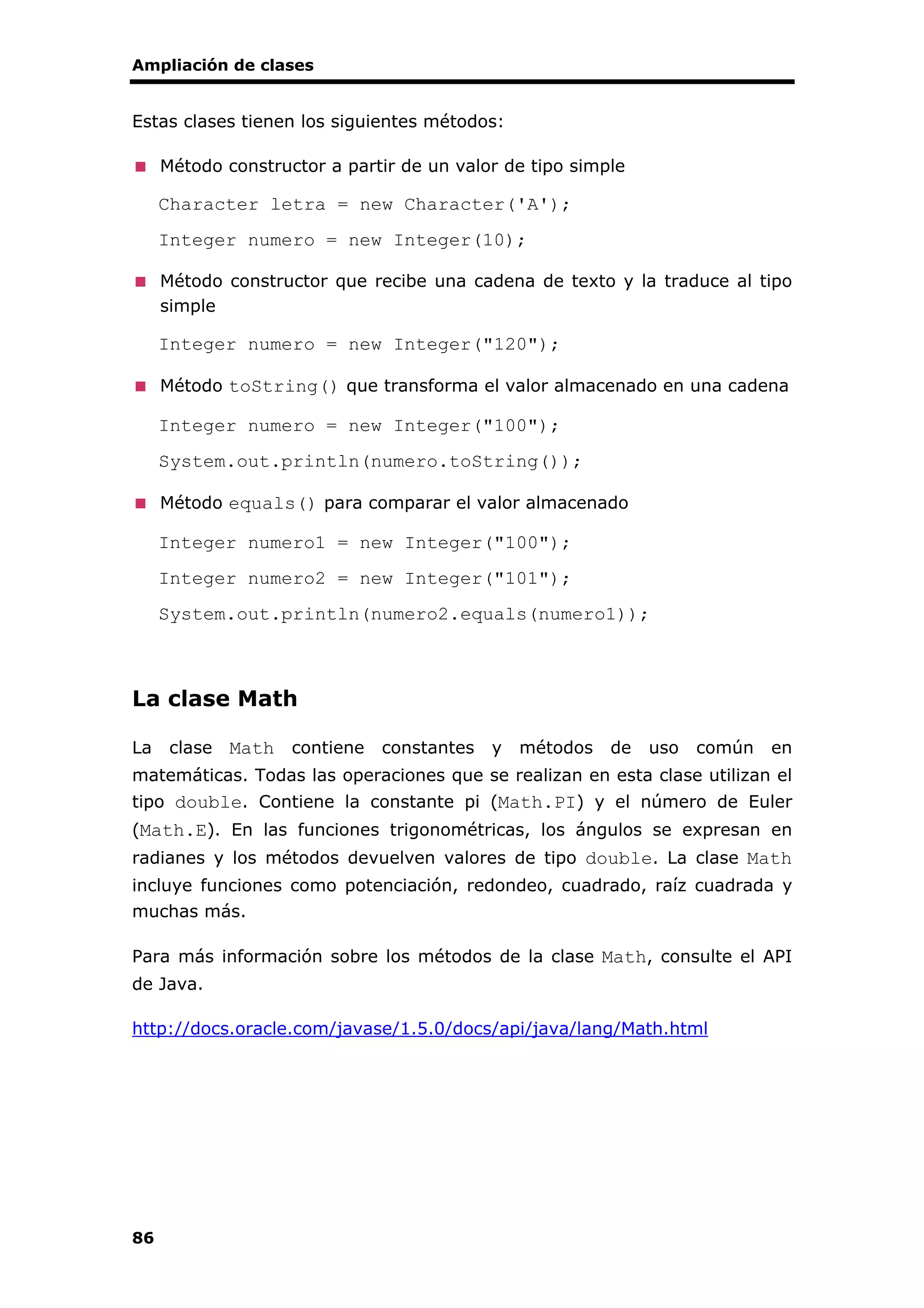 Ampliación de clases
86
Estas clases tienen los siguientes métodos:
Método constructor a partir de un valor de tipo simple
Character letra = new Character('A');
Integer numero = new Integer(10);
Método constructor que recibe una cadena de texto y la traduce al tipo
simple
Integer numero = new Integer("120");
Método toString() que transforma el valor almacenado en una cadena
Integer numero = new Integer("100");
System.out.println(numero.toString());
Método equals() para comparar el valor almacenado
Integer numero1 = new Integer("100");
Integer numero2 = new Integer("101");
System.out.println(numero2.equals(numero1));
La clase Math
La clase Math contiene constantes y métodos de uso común en
matemáticas. Todas las operaciones que se realizan en esta clase utilizan el
tipo double. Contiene la constante pi (Math.PI) y el número de Euler
(Math.E). En las funciones trigonométricas, los ángulos se expresan en
radianes y los métodos devuelven valores de tipo double. La clase Math
incluye funciones como potenciación, redondeo, cuadrado, raíz cuadrada y
muchas más.
Para más información sobre los métodos de la clase Math, consulte el API
de Java.
http://docs.oracle.com/javase/1.5.0/docs/api/java/lang/Math.html
 