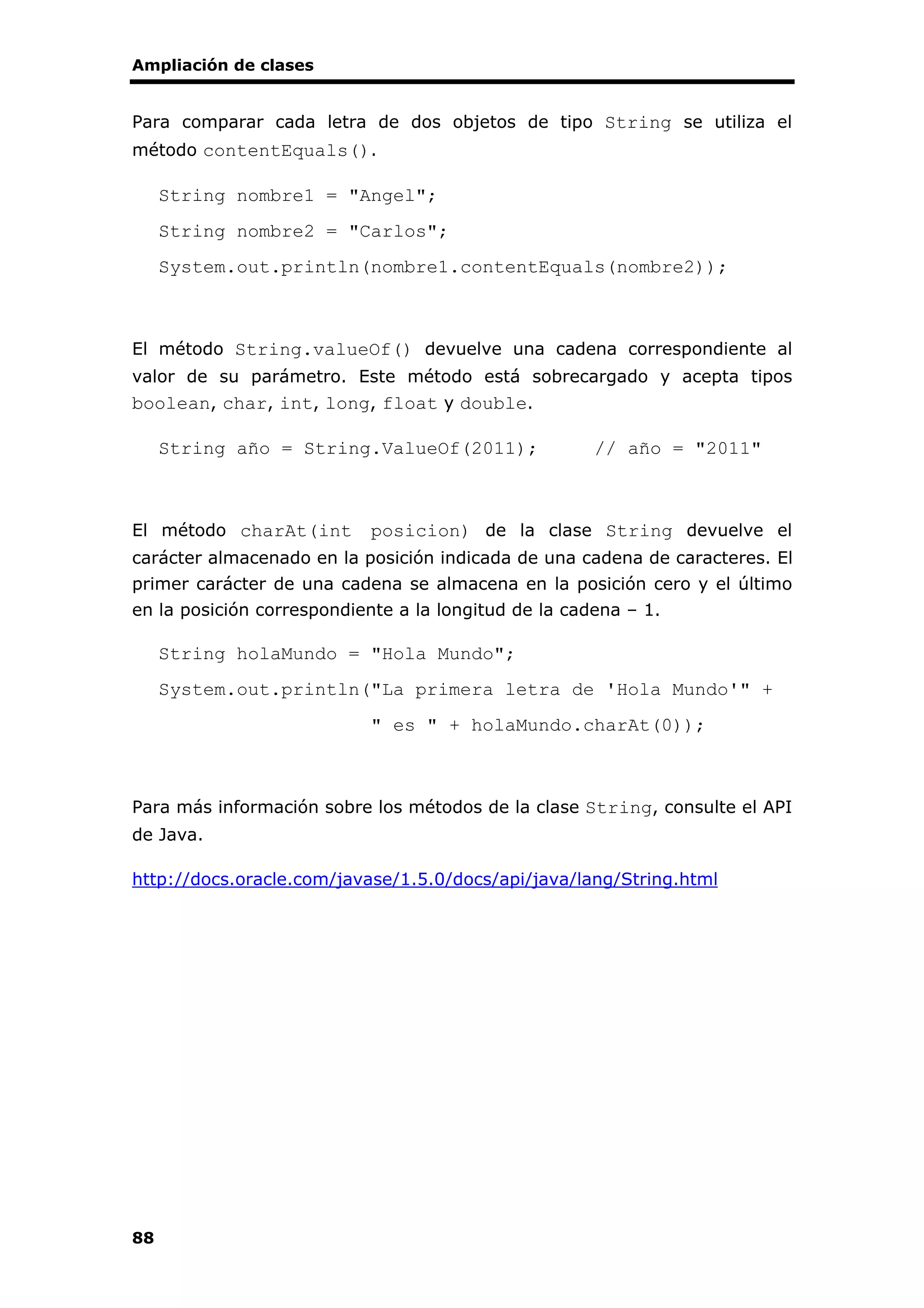 Ampliación de clases
88
Para comparar cada letra de dos objetos de tipo String se utiliza el
método contentEquals().
String nombre1 = "Angel";
String nombre2 = "Carlos";
System.out.println(nombre1.contentEquals(nombre2));
El método String.valueOf() devuelve una cadena correspondiente al
valor de su parámetro. Este método está sobrecargado y acepta tipos
boolean, char, int, long, float y double.
String año = String.ValueOf(2011); // año = "2011"
El método charAt(int posicion) de la clase String devuelve el
carácter almacenado en la posición indicada de una cadena de caracteres. El
primer carácter de una cadena se almacena en la posición cero y el último
en la posición correspondiente a la longitud de la cadena – 1.
String holaMundo = "Hola Mundo";
System.out.println("La primera letra de 'Hola Mundo'" +
" es " + holaMundo.charAt(0));
Para más información sobre los métodos de la clase String, consulte el API
de Java.
http://docs.oracle.com/javase/1.5.0/docs/api/java/lang/String.html
 