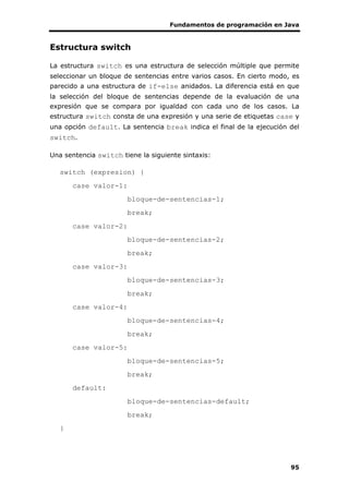 Fundamentos de programación en Java
95
Estructura switch
La estructura switch es una estructura de selección múltiple que permite
seleccionar un bloque de sentencias entre varios casos. En cierto modo, es
parecido a una estructura de if-else anidados. La diferencia está en que
la selección del bloque de sentencias depende de la evaluación de una
expresión que se compara por igualdad con cada uno de los casos. La
estructura switch consta de una expresión y una serie de etiquetas case y
una opción default. La sentencia break indica el final de la ejecución del
switch.
Una sentencia switch tiene la siguiente sintaxis:
switch (expresion) {
case valor-1:
bloque-de-sentencias-1;
break;
case valor-2:
bloque-de-sentencias-2;
break;
case valor-3:
bloque-de-sentencias-3;
break;
case valor-4:
bloque-de-sentencias-4;
break;
case valor-5:
bloque-de-sentencias-5;
break;
default:
bloque-de-sentencias-default;
break;
}
 