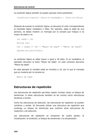 Estructuras de control
102
La condición lógica también se puede expresar entre paréntesis:
(condicion-logica)? valor-si-verdadero : valor-si-falso;
Después de evaluar la condición lógica, se devuelve el valor correspondiente
al resultado lógico verdadero o falso. Por ejemplo, dada la edad de una
persona, se desea mostrar un mensaje por la consola que indique si es
mayor de edad o no.
int edad = 16;
String txt;
txt = (edad >= 18) ? "Mayor de edad" : "Menor de edad";
System.out.print(txt);
La condición lógica es edad mayor o igual a 18 años. Si es verdadera, el
operador devuelve el texto “Mayor de edad”, en caso contrario devuelve
“Menor de edad”.
En este ejemplo la variable edad se inicializa a 16, por lo que el mensaje
que se muestra por la consola es:
Menor de edad
Estructuras de repetición
Las estructuras de repetición permiten repetir muchas veces un bloque de
sentencias. A estas estructuras también se les conoce como estructuras
iterativas o bucles.
Como las estructuras de selección, las estructuras de repetición se pueden
combinar y anidar. Es frecuente utilizar una estructura de repetición que
contenga un bloque de sentencias que combine otras estructuras de
repetición y de selección.
Las estructuras de repetición se componen de cuatro partes: la
inicialización, la condición, el bloque de sentencias y la actualización.
 