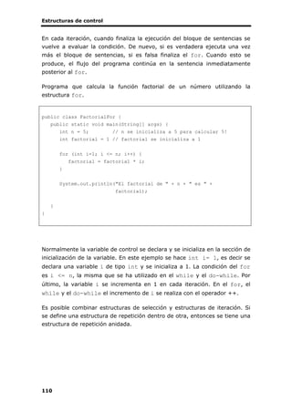Estructuras de control
110
En cada iteración, cuando finaliza la ejecución del bloque de sentencias se
vuelve a evaluar la condición. De nuevo, si es verdadera ejecuta una vez
más el bloque de sentencias, si es falsa finaliza el for. Cuando esto se
produce, el flujo del programa continúa en la sentencia inmediatamente
posterior al for.
Programa que calcula la función factorial de un número utilizando la
estructura for.
public class FactorialFor {
public static void main(String[] args) {
int n = 5; // n se inicializa a 5 para calcular 5!
int factorial = 1 // factorial se inicializa a 1
for (int i=1; i <= n; i++) {
factorial = factorial * i;
}
System.out.println("El factorial de " + n + " es " +
factorial);
}
}
Normalmente la variable de control se declara y se inicializa en la sección de
inicialización de la variable. En este ejemplo se hace int i= 1, es decir se
declara una variable i de tipo int y se inicializa a 1. La condición del for
es i <= n, la misma que se ha utilizado en el while y el do-while. Por
último, la variable i se incrementa en 1 en cada iteración. En el for, el
while y el do-while el incremento de i se realiza con el operador ++.
Es posible combinar estructuras de selección y estructuras de iteración. Si
se define una estructura de repetición dentro de otra, entonces se tiene una
estructura de repetición anidada.
 