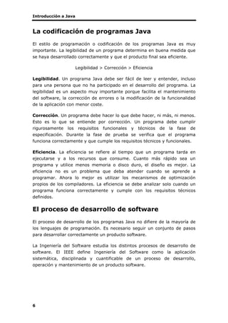 Introducción a Java
6
La codificación de programas Java
El estilo de programación o codificación de los programas Java es muy
importante. La legibilidad de un programa determina en buena medida que
se haya desarrollado correctamente y que el producto final sea eficiente.
Legibilidad > Corrección > Eficiencia
Legibilidad. Un programa Java debe ser fácil de leer y entender, incluso
para una persona que no ha participado en el desarrollo del programa. La
legibilidad es un aspecto muy importante porque facilita el mantenimiento
del software, la corrección de errores o la modificación de la funcionalidad
de la aplicación con menor coste.
Corrección. Un programa debe hacer lo que debe hacer, ni más, ni menos.
Esto es lo que se entiende por corrección. Un programa debe cumplir
rigurosamente los requisitos funcionales y técnicos de la fase de
especificación. Durante la fase de prueba se verifica que el programa
funciona correctamente y que cumple los requisitos técnicos y funcionales.
Eficiencia. La eficiencia se refiere al tiempo que un programa tarda en
ejecutarse y a los recursos que consume. Cuanto más rápido sea un
programa y utilice menos memoria o disco duro, el diseño es mejor. La
eficiencia no es un problema que deba atender cuando se aprende a
programar. Ahora lo mejor es utilizar los mecanismos de optimización
propios de los compiladores. La eficiencia se debe analizar solo cuando un
programa funciona correctamente y cumple con los requisitos técnicos
definidos.
El proceso de desarrollo de software
El proceso de desarrollo de los programas Java no difiere de la mayoría de
los lenguajes de programación. Es necesario seguir un conjunto de pasos
para desarrollar correctamente un producto software.
La Ingeniería del Software estudia los distintos procesos de desarrollo de
software. El IEEE define Ingeniería del Software como la aplicación
sistemática, disciplinada y cuantificable de un proceso de desarrollo,
operación y mantenimiento de un producto software.
 