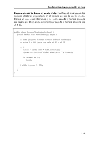 Fundamentos de programación en Java
117
Ejemplo de uso de break en un do-while. Modifique el programa de los
números aleatorios desarrollado en el ejemplo de uso de un do-while.
Incluya un break que interrumpa el do-while cuando el número aleatorio
sea igual a 25. El programa debe terminar cuando el número aleatorio sea
25 o 50.
public class NumerosAleatoriosConBreak {
public static void main(String[] args) {
// este programa muestra números enteros aleatorios
// entre 0 y 100 hasta que sale el 25 o el 50
do {
numero = (int) (100 * Math.random());
System.out.println("Número aleatorio: " + numero);
if (numero == 25)
break;
} while (numero != 50);
}
}
 