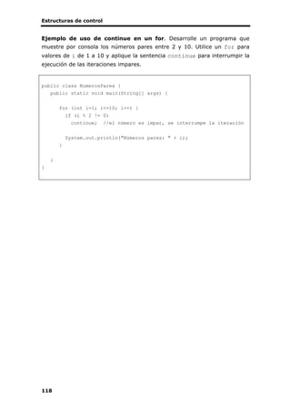 Estructuras de control
118
Ejemplo de uso de continue en un for. Desarrolle un programa que
muestre por consola los números pares entre 2 y 10. Utilice un for para
valores de i de 1 a 10 y aplique la sentencia continue para interrumpir la
ejecución de las iteraciones impares.
public class NumerosPares {
public static void main(String[] args) {
for (int i=1; i<=10; i++) {
if (i % 2 != 0)
continue; //el número es impar, se interrumpe la iteración
System.out.println("Números pares: " + i);
}
}
}
 