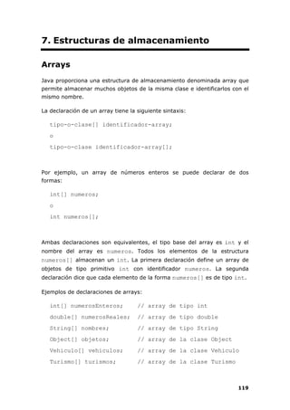 119
7. Estructuras de almacenamiento
Arrays
Java proporciona una estructura de almacenamiento denominada array que
permite almacenar muchos objetos de la misma clase e identificarlos con el
mismo nombre.
La declaración de un array tiene la siguiente sintaxis:
tipo-o-clase[] identificador-array;
o
tipo-o-clase identificador-array[];
Por ejemplo, un array de números enteros se puede declarar de dos
formas:
int[] numeros;
o
int numeros[];
Ambas declaraciones son equivalentes, el tipo base del array es int y el
nombre del array es numeros. Todos los elementos de la estructura
numeros[] almacenan un int. La primera declaración define un array de
objetos de tipo primitivo int con identificador numeros. La segunda
declaración dice que cada elemento de la forma numeros[] es de tipo int.
Ejemplos de declaraciones de arrays:
int[] numerosEnteros; // array de tipo int
double[] numerosReales; // array de tipo double
String[] nombres; // array de tipo String
Object[] objetos; // array de la clase Object
Vehiculo[] vehiculos; // array de la clase Vehiculo
Turismo[] turismos; // array de la clase Turismo
 