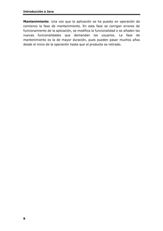 Introducción a Java
8
Mantenimiento. Una vez que la aplicación se ha puesto en operación da
comienzo la fase de mantenimiento. En esta fase se corrigen errores de
funcionamiento de la aplicación, se modifica la funcionalidad o se añaden las
nuevas funcionalidades que demandan los usuarios. La fase de
mantenimiento es la de mayor duración, pues pueden pasar muchos años
desde el inicio de la operación hasta que el producto es retirado.
 