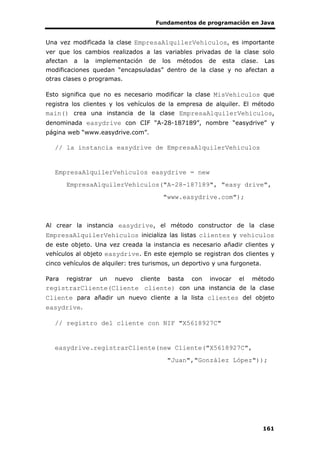 Fundamentos de programación en Java
161
Una vez modificada la clase EmpresaAlquilerVehiculos, es importante
ver que los cambios realizados a las variables privadas de la clase solo
afectan a la implementación de los métodos de esta clase. Las
modificaciones quedan “encapsuladas” dentro de la clase y no afectan a
otras clases o programas.
Esto significa que no es necesario modificar la clase MisVehiculos que
registra los clientes y los vehículos de la empresa de alquiler. El método
main() crea una instancia de la clase EmpresaAlquilerVehiculos,
denominada easydrive con CIF “A-28-187189”, nombre “easydrive” y
página web “www.easydrive.com”.
// la instancia easydrive de EmpresaAlquilerVehiculos
EmpresaAlquilerVehiculos easydrive = new
EmpresaAlquilerVehiculos("A-28-187189", "easy drive",
"www.easydrive.com");
Al crear la instancia easydrive, el método constructor de la clase
EmpresaAlquilerVehiculos inicializa las listas clientes y vehiculos
de este objeto. Una vez creada la instancia es necesario añadir clientes y
vehículos al objeto easydrive. En este ejemplo se registran dos clientes y
cinco vehículos de alquiler: tres turismos, un deportivo y una furgoneta.
Para registrar un nuevo cliente basta con invocar el método
registrarCliente(Cliente cliente) con una instancia de la clase
Cliente para añadir un nuevo cliente a la lista clientes del objeto
easydrive.
// registro del cliente con NIF "X5618927C"
easydrive.registrarCliente(new Cliente("X5618927C",
"Juan","González López"));
 