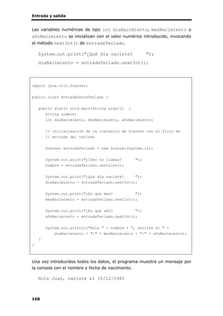 Entrada y salida
168
Las variables numéricas de tipo int diaNacimiento, mesNacimiento y
añoNacimiento se inicializan con el valor numérico introducido, invocando
el método nextInt() de entradaTeclado.
System.out.print("¿Qué día naciste? ");
diaNacimiento = entradaTeclado.nextInt();
import java.util.Scanner;
public class EntradaDatosTeclado {
public static void main(String args[]) {
String nombre;
int diaNacimiento, mesNacimiento, añoNacimiento;
// inicialización de la instancia de Scanner con el flujo de
// entrada del teclado
Scanner entradaTeclado = new Scanner(System.in);
System.out.print("¿Cómo te llamas? ");
nombre = entradaTeclado.nextLine();
System.out.print("¿Qué día naciste? ");
diaNacimiento = entradaTeclado.nextInt();
System.out.print("¿En qué mes? ");
mesNacimiento = entradaTeclado.nextInt();
System.out.print("¿En qué año? ");
añoNacimiento = entradaTeclado.nextInt();
System.out.println("Hola " + nombre + ", naciste el " +
diaNacimiento + "/" + mesNacimiento + "/" + añoNacimiento);
}
}
Una vez introducidos todos los datos, el programa muestra un mensaje por
la consola con el nombre y fecha de nacimiento.
Hola Juan, naciste el 10/12/1982
 