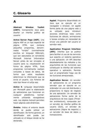 185
C. Glosario
A
Abstract Window Toolkit
(AWT). Componente Java para
diseñar un interfaz gráfico de
usuario.
Active Server Page (ASP). Una
página ASP es un tipo especial de
página HTML que contiene
pequeños programas, denomi-
nados “scripts” (normalmente
escritos en lenguaje VBScript),
que son ejecutados en servidores
Microsoft Internet Information
Server antes de ser enviados al
usuario para su visualización en
forma de página HTML. Esos
programas normalmente realizan
consultas a bases de datos, de
forma que estos resultados
determinan la información que se
envía al usuario. Los ficheros de
este tipo llevan el sufijo asp.
Active X. Lenguaje desarrollado
por Microsoft para la elaboración
de aplicaciones que funcionan en
cualquier plataforma, normal-
mente utilizando navegadores
web. Los objetos ActiveX permiten
hacer páginas web dinámicas.
Ámbito. Indica el entorno desde
donde se puede utilizar un
identificador. De forma general, un
identificador solo puede ser
utilizado en el bloque donde se ha
declarado.
Applet. Programa desarrollado en
Java que se ejecuta en un
navegador o browser. Un applet
forma parte de una página web y
es utilizado para introducir
acciones dinámicas tales como
funciones de cálculo, animaciones
o tareas simples sin necesidad de
enviar una petición del usuario al
servidor web.
Application Program Interface
(API). Interfaz que se publica
para facilitar el uso de los servicios
que soporta un sistema operativo
o una aplicación. Un API describe
detalladamente los métodos y los
argumentos de las funciones que
constituyen la interfaz del sistema
operativo o aplicación. Permite
que un programador haga uso de
las funciones almacenadas.
Application Server. Un servidor
de aplicaciones es un programa
servidor que se ejecuta en un
ordenador en una red distribuida y
proporciona la lógica de negocio
de una aplicación. Un servidor de
aplicaciones forma parte de la
arquitectura de tres capas (Three-
tier architecture), compuesta por
un servidor de interfaz gráfica de
usuario (GUI), un servidor de
aplicaciones (lógica de negocio) y
un servidor de base de datos y
transacciones.
 