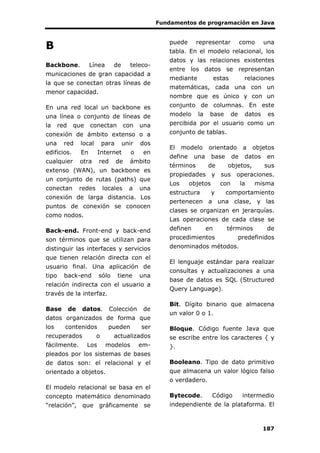 Fundamentos de programación en Java
187
B
Backbone. Línea de teleco-
municaciones de gran capacidad a
la que se conectan otras líneas de
menor capacidad.
En una red local un backbone es
una línea o conjunto de líneas de
la red que conectan con una
conexión de ámbito extenso o a
una red local para unir dos
edificios. En Internet o en
cualquier otra red de ámbito
extenso (WAN), un backbone es
un conjunto de rutas (paths) que
conectan redes locales a una
conexión de larga distancia. Los
puntos de conexión se conocen
como nodos.
Back-end. Front-end y back-end
son términos que se utilizan para
distinguir las interfaces y servicios
que tienen relación directa con el
usuario final. Una aplicación de
tipo back-end sólo tiene una
relación indirecta con el usuario a
través de la interfaz.
Base de datos. Colección de
datos organizados de forma que
los contenidos pueden ser
recuperados o actualizados
fácilmente. Los modelos em-
pleados por los sistemas de bases
de datos son: el relacional y el
orientado a objetos.
El modelo relacional se basa en el
concepto matemático denominado
“relación”, que gráficamente se
puede representar como una
tabla. En el modelo relacional, los
datos y las relaciones existentes
entre los datos se representan
mediante estas relaciones
matemáticas, cada una con un
nombre que es único y con un
conjunto de columnas. En este
modelo la base de datos es
percibida por el usuario como un
conjunto de tablas.
El modelo orientado a objetos
define una base de datos en
términos de objetos, sus
propiedades y sus operaciones.
Los objetos con la misma
estructura y comportamiento
pertenecen a una clase, y las
clases se organizan en jerarquías.
Las operaciones de cada clase se
definen en términos de
procedimientos predefinidos
denominados métodos.
El lenguaje estándar para realizar
consultas y actualizaciones a una
base de datos es SQL (Structured
Query Language).
Bit. Dígito binario que almacena
un valor 0 o 1.
Bloque. Código fuente Java que
se escribe entre los caracteres { y
}.
Booleano. Tipo de dato primitivo
que almacena un valor lógico falso
o verdadero.
Bytecode. Código intermedio
independiente de la plataforma. El
 