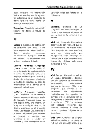 Fundamentos de programación en Java
199
estas unidades de información
recibe el nombre de datagrama.
Un datagrama es un conjunto de
datos que se envía como un
mensaje independiente.
Tunneling. Permite la transmisión
segura de datos a través de
Internet.
U
Unicode. Sistema de codificación
de caracteres que utiliza 16 bits
para representar cada carácter.
Esto permite representar
prácticamente cualquier alfabeto
del mundo. Los programas Java
utilizan caracteres Unicode.
Unified Modeling Language
(UML). El UML se ha convertido
en el lenguaje de modelado de la
industria del software. UML es el
lenguaje estándar para análisis y
diseño de aplicaciones orientadas
a objetos. Es resultado de años de
investigación en el ámbito de la
ingeniería del software.
Uniform Resource Locator
(URL). Dirección de un fichero o
recurso que es accesible a través
de Internet. El recurso puede ser
una página HTML, una imagen, un
programa o cualquier otro tipo de
fichero soportado por el protocolo
HTTP. La dirección URL contiene el
protocolo requerido para acceder
al recurso, el dominio que
identifica a un ordenador en
Internet y una descripción de la
ubicación física del fichero en el
ordenador.
V
Variable. Elemento de un
programa Java identificado por un
nombre. Una variable almacena un
valor y tiene un tipo de dato y un
ámbito.
VBScript. Lenguaje interpretado
desarrollado por Microsoft que es
un subconjunto de Visual Basic.
Este lenguaje ha sido diseñado
para ser interpretado por
navegadores web. VBScript es
comparable a otros lenguajes para
diseño de páginas web como
Javascript, o Perl.
W
Web Server. Un servidor web es
un equipo conectado a Internet
con un conjunto de documentos
almacenados, normalmente
escritos en formato HTML, y un
programa que atiende a las
peticiones de documentos
realizadas por los usuarios. Un
servidor web se comunica con los
navegadores o browsers mediante
el protocolo HTTP. Un servidor
web ejecuta programas que
realizan consultas a bases de
datos y generan páginas HTML
dinámicas.
Web Site. Conjunto de páginas
web almacenadas en un punto de
red con una dirección única a las
 