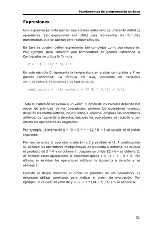 Fundamentos de programación en Java
21
Expresiones
Una expresión permite realizar operaciones entre valores utilizando distintos
operadores. Las expresiones son útiles para representar las fórmulas
matemáticas que se utilizan para realizar cálculos.
En Java se pueden definir expresiones tan complejas como sea necesario.
Por ejemplo, para convertir una temperatura de grados Fahrenheit a
Centígrados se utiliza la fórmula:
C = ((F – 32) * 5) / 9
En este ejemplo C representa la temperatura en grados centígrados y F en
grados Fahrenheit. La fórmula en Java, utilizando las variables
centigrados y fahrenheit de tipo double.
centigrados = ((fahrenheit – 32.0) * 5.0)) / 9.0;
Toda la expresión se evalúa a un valor. El orden de los cálculos depende del
orden de prioridad de los operadores: primero los operadores unarios,
después los multiplicativos, de izquierda a derecha, después los operadores
aditivos, de izquierda a derecha, después los operadores de relación y por
último los operadores de asignación.
Por ejemplo, la expresión x = -3 + 2 * 4 – 12 / 6 + 5 se calcula en el orden
siguiente:
Primero se aplica el operador unario (-) a 3 y se obtiene -3. A continuación
se evalúan los operadores multiplicativos de izquierda a derecha. Se calcula
el producto de 2 * 4 y se obtiene 8, después se divide 12 / 6 y se obtiene 2.
Al finalizar estas operaciones la expresión queda x = -3 + 8 – 2 + 5. Por
último, se evalúan los operadores aditivos de izquierda a derecha y se
obtiene 8.
Cuando se desea modificar el orden de prioridad de los operadores es
necesario utilizar paréntesis para indicar el orden de evaluación. Por
ejemplo, al calcular el valor de y = -3 + 2 * (14 – 2) / 6 + 5 se obtiene 6.
 