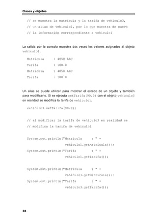 Clases y objetos
38
// se muestra la matricula y la tarifa de vehiculo3,
// un alias de vehiculo1, por lo que muestra de nuevo
// la información correspondiente a vehiculo1
La salida por la consola muestra dos veces los valores asignados al objeto
vehiculo1.
Matrícula : 4050 ABJ
Tarifa : 100.0
Matrícula : 4050 ABJ
Tarifa : 100.0
Un alias se puede utilizar para mostrar el estado de un objeto y también
para modificarlo. Si se ejecuta setTarifa(90.0) con el objeto vehiculo3
en realidad se modifica la tarifa de vehiculo1.
vehiculo3.setTarifa(90.0);
// al modificar la tarifa de vehiculo3 en realidad se
// modifica la tarifa de vehiculo1
System.out.println("Matricula : " +
vehiculo1.getMatricula());
System.out.println("Tarifa : " +
vehiculo1.getTarifa());
System.out.println("Matricula : " +
vehiculo3.getMatricula());
System.out.println("Tarifa : " +
vehiculo3.getTarifa());
 