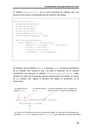 Fundamentos de programación en Java
43
El método getAtributos() es un caso particular de método ‘get’ que
devuelve los valores concatenados de los atributos del objeto.
public class Vehiculo {
private String matricula;
private String marca;
private String modelo;
private String color;
private double tarifa = 0.0;
private boolean disponible = false;
public String getAtributos() {
return "Matrícula: " + this.matricula +
" Modelo: " + this.marca + " " + this.modelo +
" Color: " + this.color +
" Tarifa: " + this.tarifa +
" Disponible: " + this.disponible;
}
}
Un método ‘set’ se declara public y devuelve void. La lista de parámetros
de un método ‘set’ incluye el tipo y el valor a modificar. Es un método
modificador. Por ejemplo, el método setTarifa(double tarifa) debe
modificar el valor de la tarifa del alquiler almacenado en el objeto. El cuerpo
de un método ‘set’ asigna al atributo del objeto el parámetro de la
declaración.
public void setTarifa(double tarifa) {
this.tarifa = tarifa;
}
Un método ‘set’ se
declara public
La lista de parámetros de un método ‘set’
incluye el tipo y el nombre del parámetro
El valor de retorno
es void
Un método ‘set’ modifica el valor de un atributo del objeto. En este caso el identificador del
atributo es tarifa y se refiere a él como this.tarifa para asignarle el valor del parámetro
 