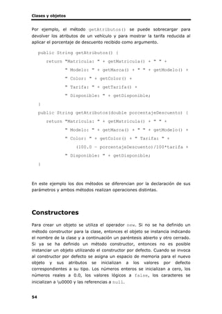 Clases y objetos
54
Por ejemplo, el método getAtributos() se puede sobrecargar para
devolver los atributos de un vehículo y para mostrar la tarifa reducida al
aplicar el porcentaje de descuento recibido como argumento.
public String getAtributos() {
return "Matrícula: " + getMatricula() + " " +
" Modelo: " + getMarca() + " " + getModelo() +
" Color: " + getColor() +
" Tarifa: " + getTarifa() +
" Disponible: " + getDisponible;
}
public String getAtributos(double porcentajeDescuento) {
return "Matrícula: " + getMatricula() + " " +
" Modelo: " + getMarca() + " " + getModelo() +
" Color: " + getColor() + " Tarifa: " +
(100.0 – porcentajeDescuento)/100*tarifa +
" Disponible: " + getDisponible;
}
En este ejemplo los dos métodos se diferencian por la declaración de sus
parámetros y ambos métodos realizan operaciones distintas.
Constructores
Para crear un objeto se utiliza el operador new. Si no se ha definido un
método constructor para la clase, entonces el objeto se instancia indicando
el nombre de la clase y a continuación un paréntesis abierto y otro cerrado.
Si ya se ha definido un método constructor, entonces no es posible
instanciar un objeto utilizando el constructor por defecto. Cuando se invoca
al constructor por defecto se asigna un espacio de memoria para el nuevo
objeto y sus atributos se inicializan a los valores por defecto
correspondientes a su tipo. Los números enteros se inicializan a cero, los
números reales a 0.0, los valores lógicos a false, los caracteres se
inicializan a u0000 y las referencias a null.
 