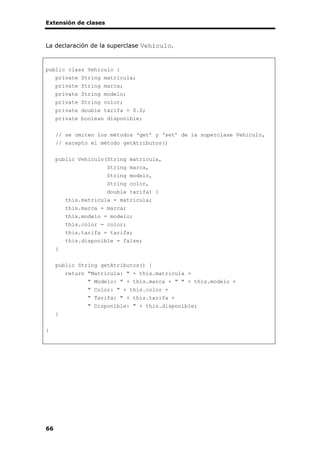 Extensión de clases
66
La declaración de la superclase Vehiculo.
public class Vehiculo {
private String matricula;
private String marca;
private String modelo;
private String color;
private double tarifa = 0.0;
private boolean disponible;
// se omiten los métodos ‘get’ y ‘set’ de la superclase Vehiculo,
// excepto el método getAtributos()
public Vehiculo(String matricula,
String marca,
String modelo,
String color,
double tarifa) {
this.matricula = matricula;
this.marca = marca;
this.modelo = modelo;
this.color = color;
this.tarifa = tarifa;
this.disponible = false;
}
public String getAtributos() {
return "Matrícula: " + this.matricula +
" Modelo: " + this.marca + " " + this.modelo +
" Color: " + this.color +
" Tarifa: " + this.tarifa +
" Disponible: " + this.disponible;
}
}
 