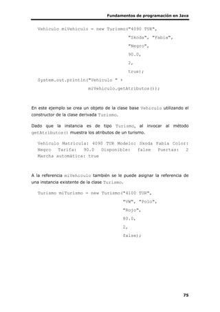 Fundamentos de programación en Java
75
Vehiculo miVehiculo = new Turismo("4090 TUR",
"Skoda", "Fabia",
"Negro",
90.0,
2,
true);
System.out.println("Vehículo " +
miVehiculo.getAtributos());
En este ejemplo se crea un objeto de la clase base Vehiculo utilizando el
constructor de la clase derivada Turismo.
Dado que la instancia es de tipo Turismo, al invocar al método
getAtributos() muestra los atributos de un turismo.
Vehículo Matrícula: 4090 TUR Modelo: Skoda Fabia Color:
Negro Tarifa: 90.0 Disponible: false Puertas: 2
Marcha automática: true
A la referencia miVehiculo también se le puede asignar la referencia de
una instancia existente de la clase Turismo.
Turismo miTurismo = new Turismo("4100 TUR",
"VW", "Polo",
"Rojo",
80.0,
2,
false);
 