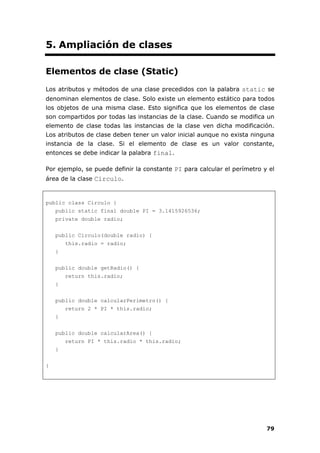 79
5. Ampliación de clases
Elementos de clase (Static)
Los atributos y métodos de una clase precedidos con la palabra static se
denominan elementos de clase. Solo existe un elemento estático para todos
los objetos de una misma clase. Esto significa que los elementos de clase
son compartidos por todas las instancias de la clase. Cuando se modifica un
elemento de clase todas las instancias de la clase ven dicha modificación.
Los atributos de clase deben tener un valor inicial aunque no exista ninguna
instancia de la clase. Si el elemento de clase es un valor constante,
entonces se debe indicar la palabra final.
Por ejemplo, se puede definir la constante PI para calcular el perímetro y el
área de la clase Circulo.
public class Circulo {
public static final double PI = 3.1415926536;
private double radio;
public Circulo(double radio) {
this.radio = radio;
}
public double getRadio() {
return this.radio;
}
public double calcularPerimetro() {
return 2 * PI * this.radio;
}
public double calcularArea() {
return PI * this.radio * this.radio;
}
}
 