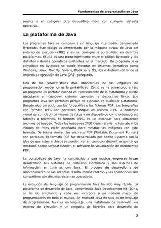 Fundamentos de programación en Java
3
música o en cualquier otro dispositivo móvil con cualquier sistema
operativo.
La plataforma de Java
Los programas Java se compilan a un lenguaje intermedio, denominado
Bytecode. Este código es interpretado por la máquina virtual de Java del
entorno de ejecución (JRE) y así se consigue la portabilidad en distintas
plataformas. El JRE es una pieza intermedia entre el código Bytecode y los
distintos sistemas operativos existentes en el mercado. Un programa Java
compilado en Bytecode se puede ejecutar en sistemas operativos como
Windows, Linux, Mac Os, Solaris, BlackBerry OS, iOs o Android utilizando el
entorno de ejecución de Java (JRE) apropiado.
Una de las características más importantes de los lenguajes de
programación modernos es la portabilidad. Como se ha comentado antes,
un programa es portable cuando es independiente de la plataforma y puede
ejecutarse en cualquier sistema operativo y dispositivo físico. Los
programas Java son portables porque se ejecutan en cualquier plataforma.
Sucede algo parecido con las fotografías o los ficheros PDF. Las fotografías
con formato JPEG son portables porque un archivo JPEG lo podemos
visualizar con distintos visores de fotos y en dispositivos como ordenadores,
tabletas o teléfonos. El formato JPEG es un estándar para almacenar
archivos de imagen. Todas las imágenes JPEG tienen el mismo formato y los
visores de fotos están diseñados para mostrar las imágenes con este
formato. De forma similar, los archivos PDF (Portable Document Format)
son portables. El formato PDF fue desarrollado por Adobe Systems con la
idea de que estos archivos se puedan ver en cualquier dispositivo que tenga
instalado Adobe Acrobat Reader, el software de visualización de documentos
PDF.
La portabilidad de Java ha contribuido a que muchas empresas hayan
desarrollado sus sistemas de comercio electrónico y sus sistemas de
información en Internet con Java. El proceso de desarrollo y de
mantenimiento de los sistemas resulta menos costoso y las aplicaciones son
compatibles con distintos sistemas operativos.
La evolución del lenguaje de programación Java ha sido muy rápida. La
plataforma de desarrollo de Java, denominada Java Development Kit (JDK),
se ha ido ampliando y cada vez incorpora a un número mayor de
programadores en todo el mundo. En realidad Java no solo es un lenguaje
de programación. Java es un lenguaje, una plataforma de desarrollo, un
entorno de ejecución y un conjunto de librerías para desarrollo de
 