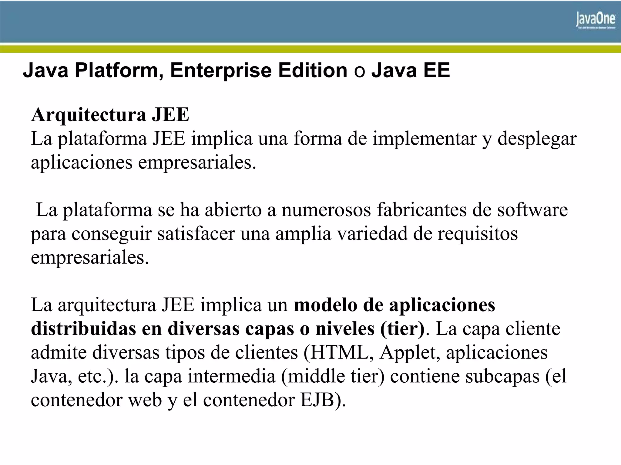 Java Platform, Enterprise Edition o Java EE
Arquitectura JEE
La plataforma JEE implica una forma de implementar y desplegar
aplicaciones empresariales.
La plataforma se ha abierto a numerosos fabricantes de software
para conseguir satisfacer una amplia variedad de requisitos
empresariales.
La arquitectura JEE implica un modelo de aplicaciones
distribuidas en diversas capas o niveles (tier). La capa cliente
admite diversas tipos de clientes (HTML, Applet, aplicaciones
Java, etc.). la capa intermedia (middle tier) contiene subcapas (el
contenedor web y el contenedor EJB).
 