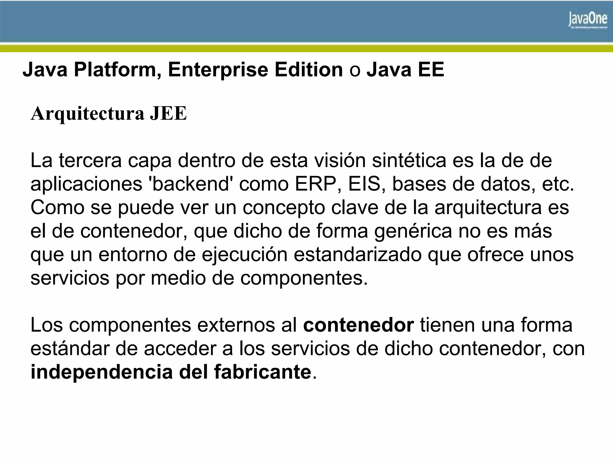 Java Platform, Enterprise Edition o Java EE
Arquitectura JEE
La tercera capa dentro de esta visión sintética es la de de
aplicaciones 'backend' como ERP, EIS, bases de datos, etc.
Como se puede ver un concepto clave de la arquitectura es
el de contenedor, que dicho de forma genérica no es más
que un entorno de ejecución estandarizado que ofrece unos
servicios por medio de componentes.
Los componentes externos al contenedor tienen una forma
estándar de acceder a los servicios de dicho contenedor, con
independencia del fabricante.
 