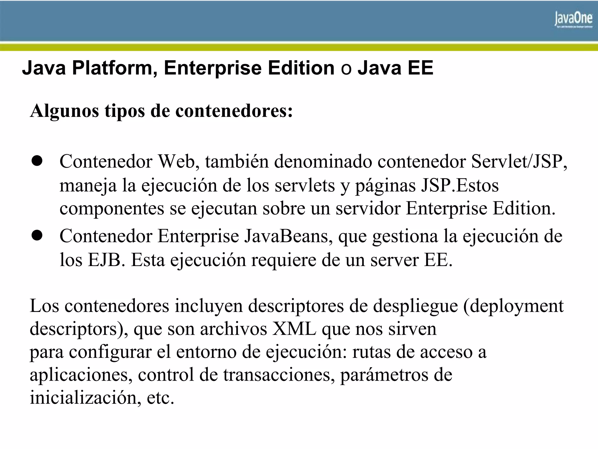 Java Platform, Enterprise Edition o Java EE
Algunos tipos de contenedores:
● Contenedor Web, también denominado contenedor Servlet/JSP,
maneja la ejecución de los servlets y páginas JSP.Estos
componentes se ejecutan sobre un servidor Enterprise Edition.
● Contenedor Enterprise JavaBeans, que gestiona la ejecución de
los EJB. Esta ejecución requiere de un server EE.
Los contenedores incluyen descriptores de despliegue (deployment
descriptors), que son archivos XML que nos sirven
para configurar el entorno de ejecución: rutas de acceso a
aplicaciones, control de transacciones, parámetros de
inicialización, etc.
 