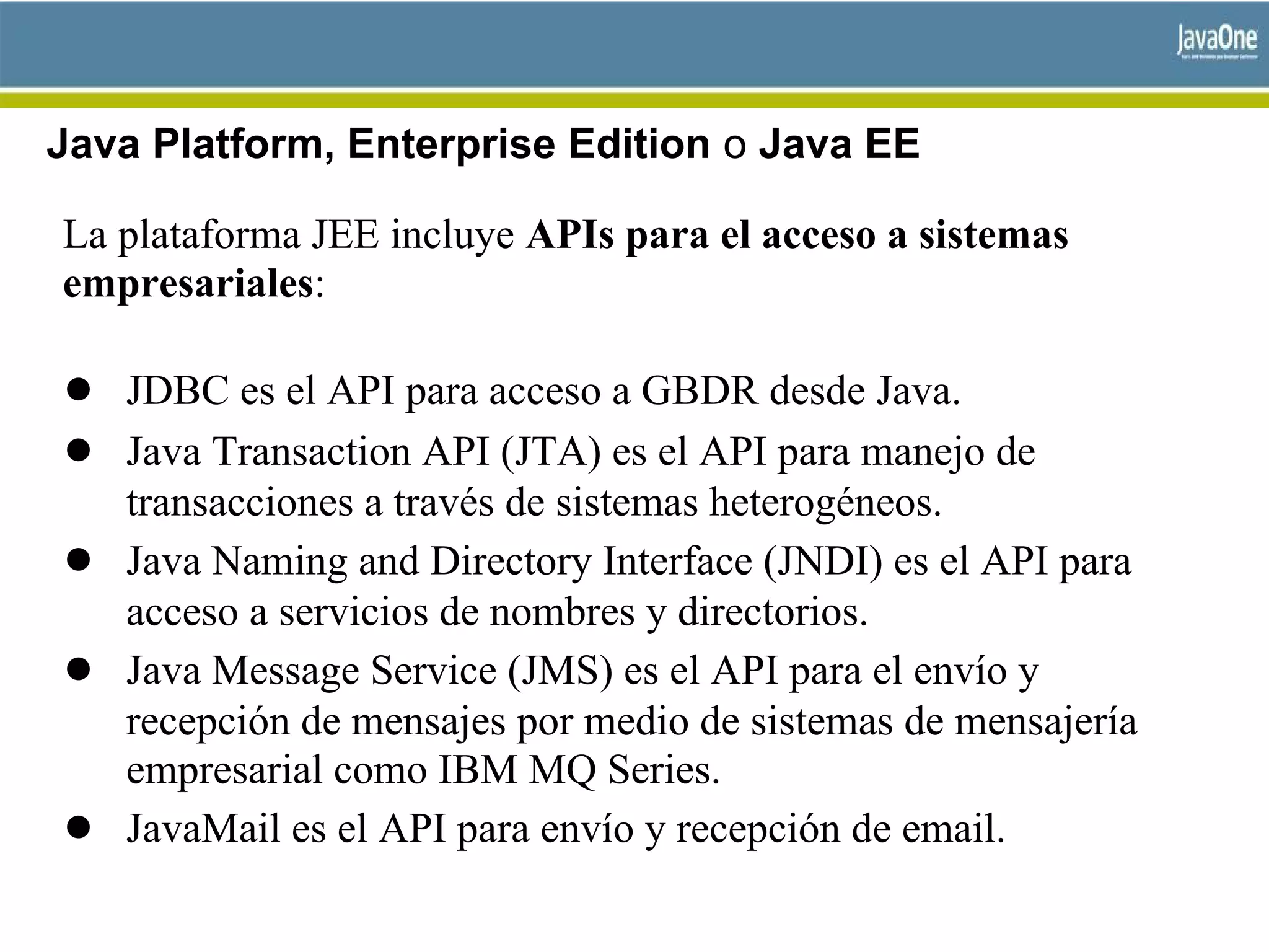 Java Platform, Enterprise Edition o Java EE
La plataforma JEE incluye APIs para el acceso a sistemas
empresariales:
● JDBC es el API para acceso a GBDR desde Java.
● Java Transaction API (JTA) es el API para manejo de
transacciones a través de sistemas heterogéneos.
● Java Naming and Directory Interface (JNDI) es el API para
acceso a servicios de nombres y directorios.
● Java Message Service (JMS) es el API para el envío y
recepción de mensajes por medio de sistemas de mensajería
empresarial como IBM MQ Series.
● JavaMail es el API para envío y recepción de email.
 