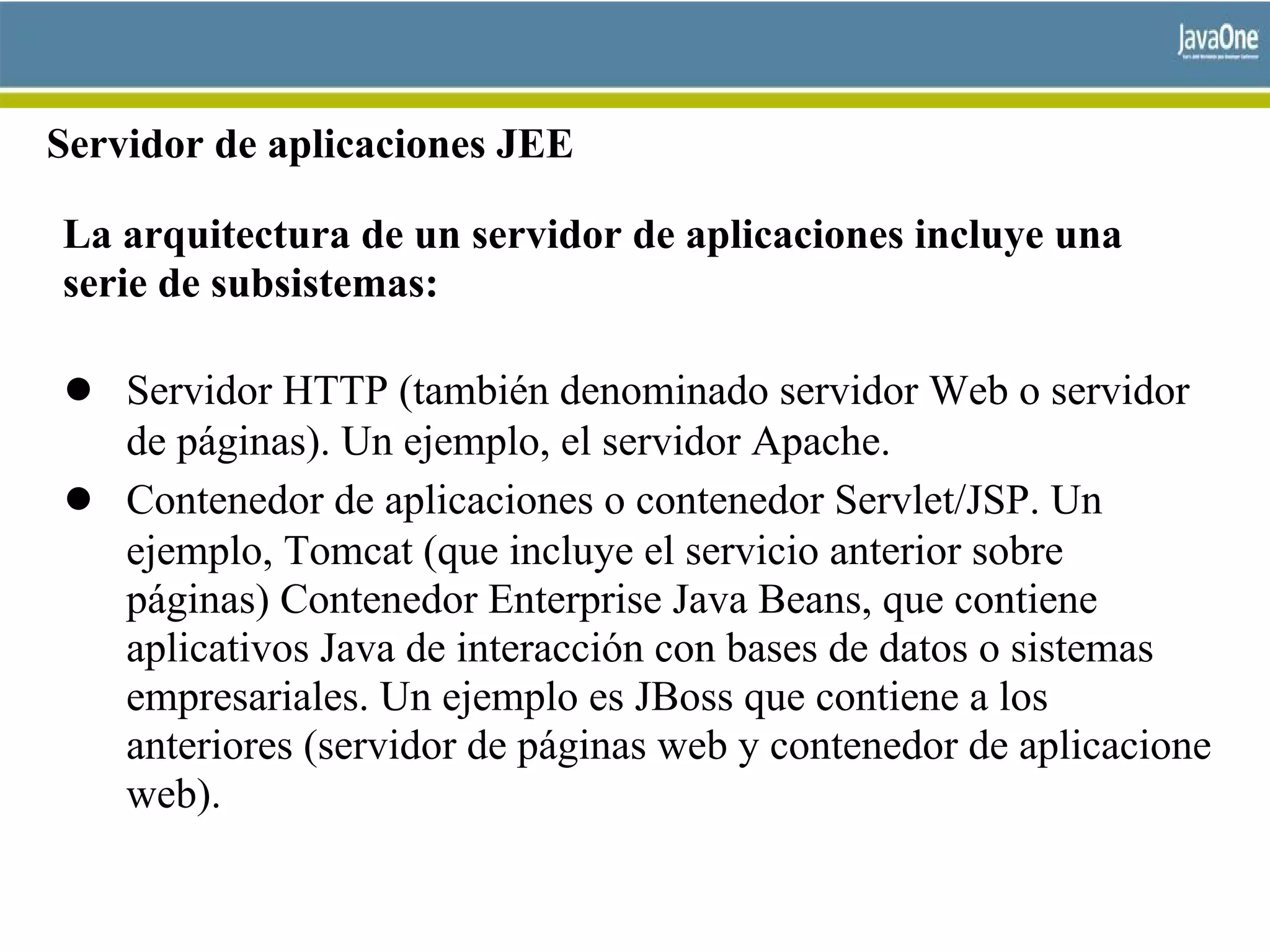 Servidor de aplicaciones JEE
La arquitectura de un servidor de aplicaciones incluye una
serie de subsistemas:
● Servidor HTTP (también denominado servidor Web o servidor
de páginas). Un ejemplo, el servidor Apache.
● Contenedor de aplicaciones o contenedor Servlet/JSP. Un
ejemplo, Tomcat (que incluye el servicio anterior sobre
páginas) Contenedor Enterprise Java Beans, que contiene
aplicativos Java de interacción con bases de datos o sistemas
empresariales. Un ejemplo es JBoss que contiene a los
anteriores (servidor de páginas web y contenedor de aplicacione
web).
 