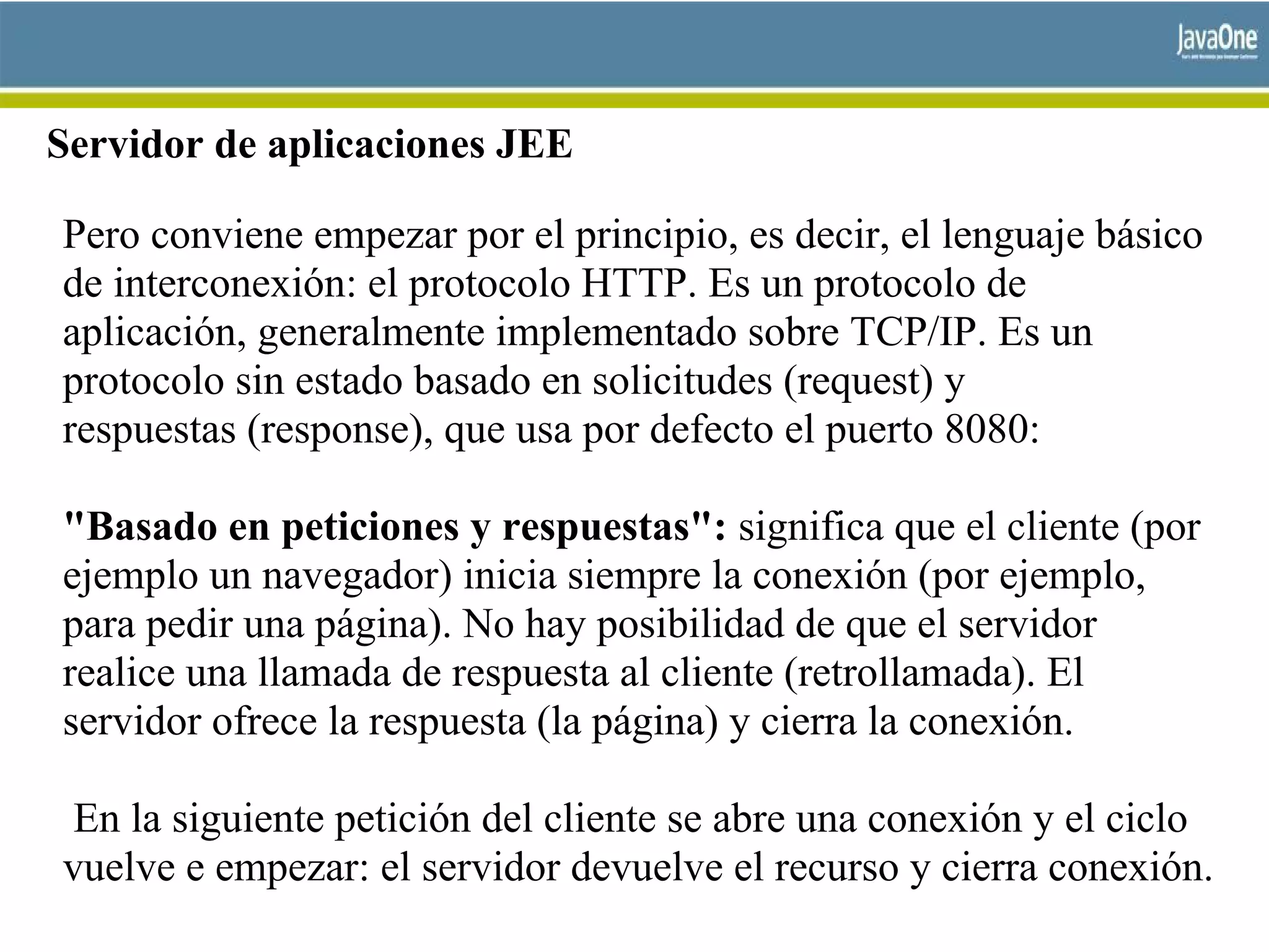 Servidor de aplicaciones JEE
Pero conviene empezar por el principio, es decir, el lenguaje básico
de interconexión: el protocolo HTTP. Es un protocolo de
aplicación, generalmente implementado sobre TCP/IP. Es un
protocolo sin estado basado en solicitudes (request) y
respuestas (response), que usa por defecto el puerto 8080:
"Basado en peticiones y respuestas": significa que el cliente (por
ejemplo un navegador) inicia siempre la conexión (por ejemplo,
para pedir una página). No hay posibilidad de que el servidor
realice una llamada de respuesta al cliente (retrollamada). El
servidor ofrece la respuesta (la página) y cierra la conexión.
En la siguiente petición del cliente se abre una conexión y el ciclo
vuelve e empezar: el servidor devuelve el recurso y cierra conexión.
 