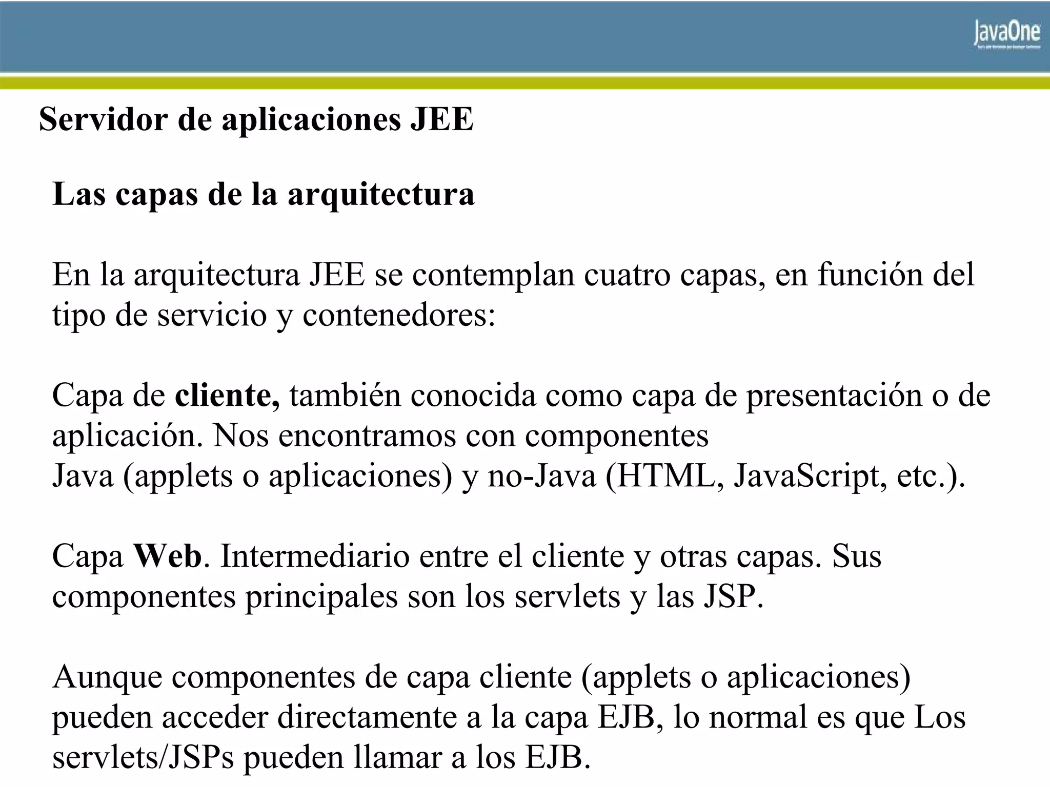 Servidor de aplicaciones JEE
Las capas de la arquitectura
En la arquitectura JEE se contemplan cuatro capas, en función del
tipo de servicio y contenedores:
Capa de cliente, también conocida como capa de presentación o de
aplicación. Nos encontramos con componentes
Java (applets o aplicaciones) y no-Java (HTML, JavaScript, etc.).
Capa Web. Intermediario entre el cliente y otras capas. Sus
componentes principales son los servlets y las JSP.
Aunque componentes de capa cliente (applets o aplicaciones)
pueden acceder directamente a la capa EJB, lo normal es que Los
servlets/JSPs pueden llamar a los EJB.
 