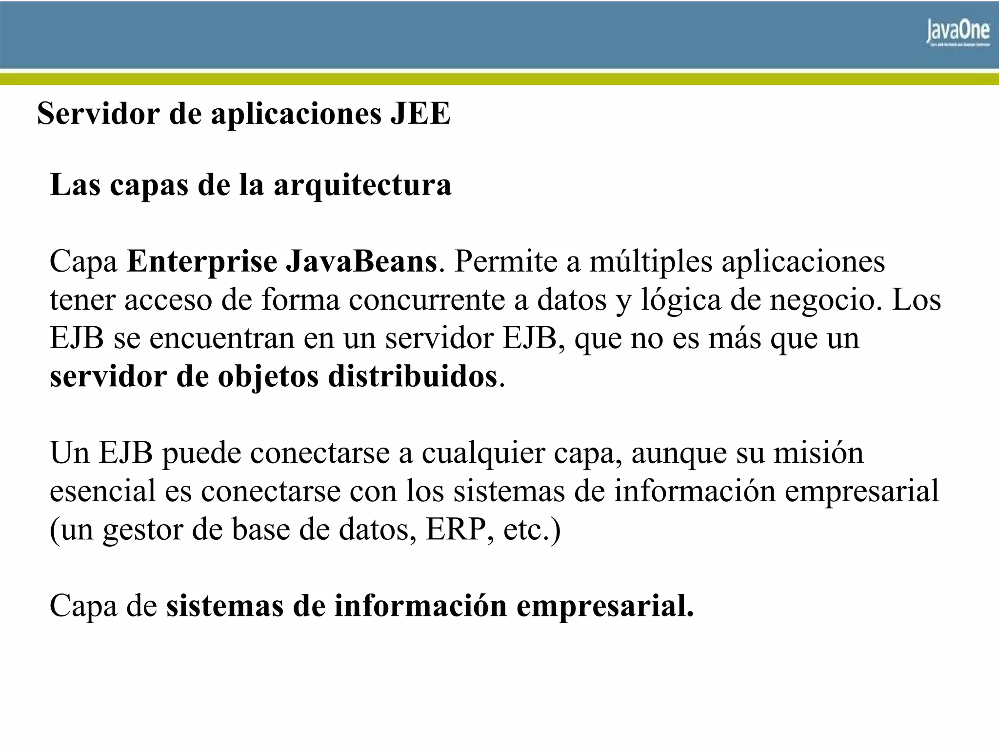 Servidor de aplicaciones JEE
Las capas de la arquitectura
Capa Enterprise JavaBeans. Permite a múltiples aplicaciones
tener acceso de forma concurrente a datos y lógica de negocio. Los
EJB se encuentran en un servidor EJB, que no es más que un
servidor de objetos distribuidos.
Un EJB puede conectarse a cualquier capa, aunque su misión
esencial es conectarse con los sistemas de información empresarial
(un gestor de base de datos, ERP, etc.)
Capa de sistemas de información empresarial.
 