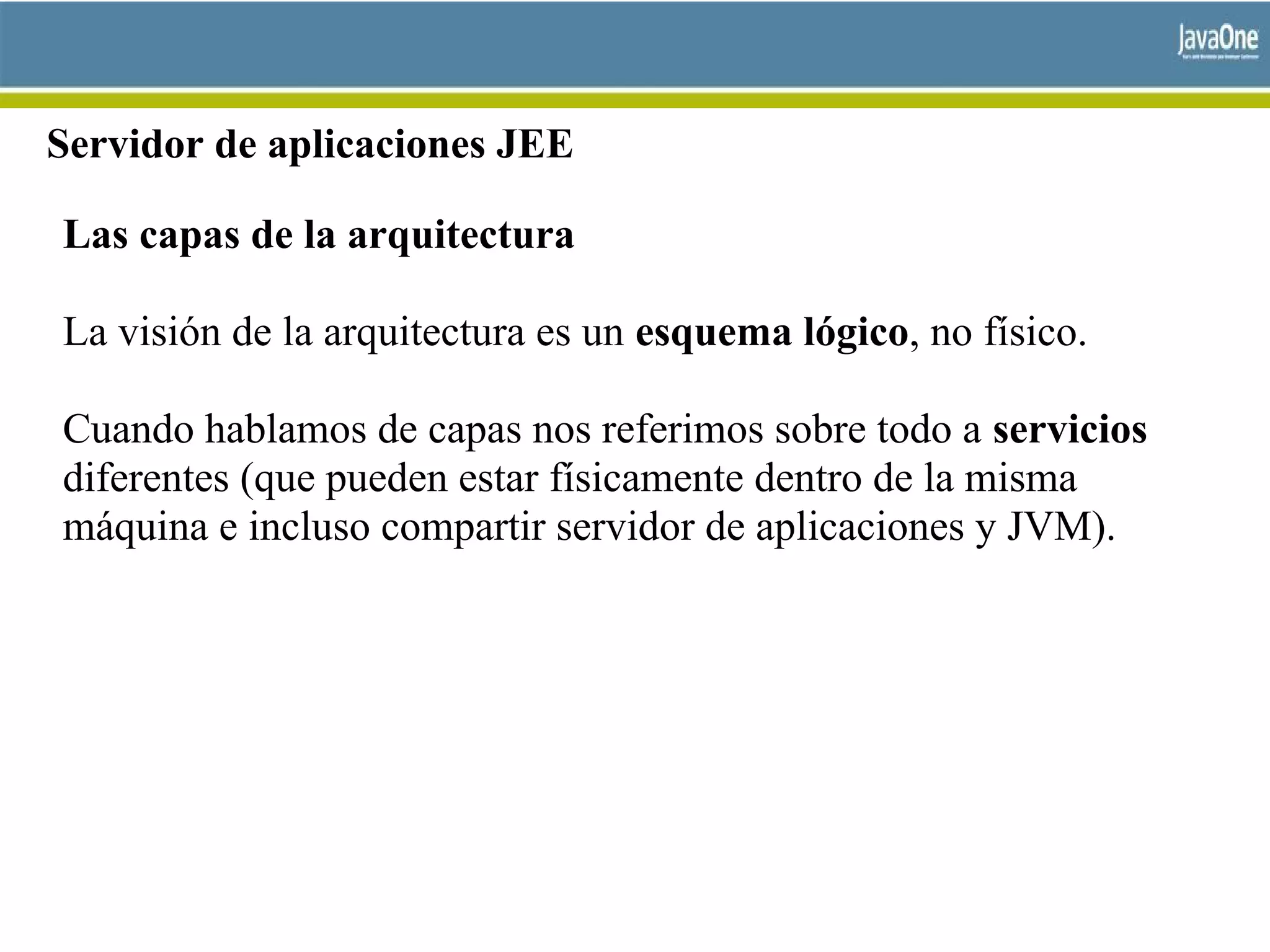 Servidor de aplicaciones JEE
Las capas de la arquitectura
La visión de la arquitectura es un esquema lógico, no físico.
Cuando hablamos de capas nos referimos sobre todo a servicios
diferentes (que pueden estar físicamente dentro de la misma
máquina e incluso compartir servidor de aplicaciones y JVM).
 