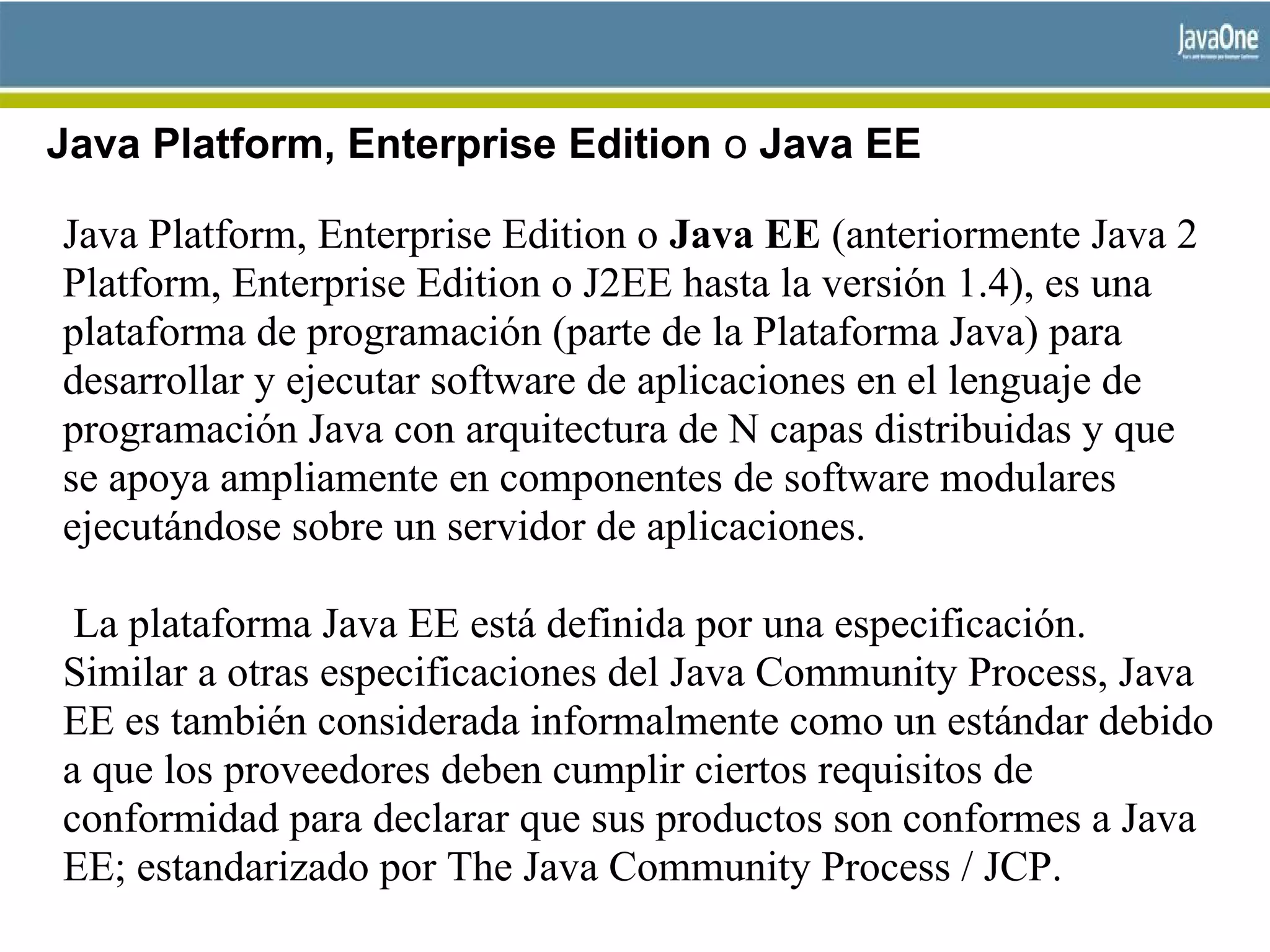 Java Platform, Enterprise Edition o Java EE
Java Platform, Enterprise Edition o Java EE (anteriormente Java 2
Platform, Enterprise Edition o J2EE hasta la versión 1.4), es una
plataforma de programación (parte de la Plataforma Java) para
desarrollar y ejecutar software de aplicaciones en el lenguaje de
programación Java con arquitectura de N capas distribuidas y que
se apoya ampliamente en componentes de software modulares
ejecutándose sobre un servidor de aplicaciones.
La plataforma Java EE está definida por una especificación.
Similar a otras especificaciones del Java Community Process, Java
EE es también considerada informalmente como un estándar debido
a que los proveedores deben cumplir ciertos requisitos de
conformidad para declarar que sus productos son conformes a Java
EE; estandarizado por The Java Community Process / JCP.
 