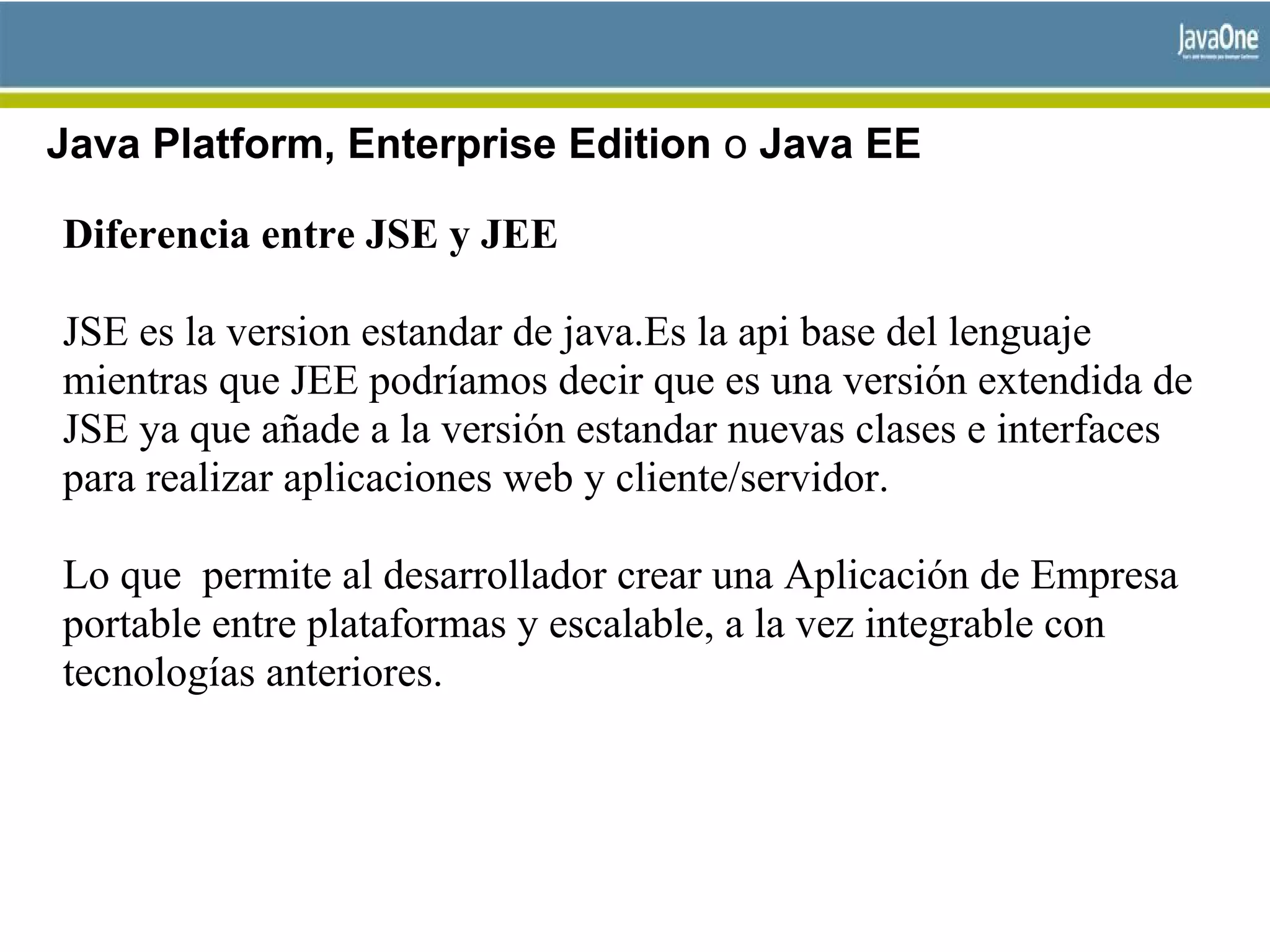 Java Platform, Enterprise Edition o Java EE
Diferencia entre JSE y JEE
JSE es la version estandar de java.Es la api base del lenguaje
mientras que JEE podríamos decir que es una versión extendida de
JSE ya que añade a la versión estandar nuevas clases e interfaces
para realizar aplicaciones web y cliente/servidor.
Lo que permite al desarrollador crear una Aplicación de Empresa
portable entre plataformas y escalable, a la vez integrable con
tecnologías anteriores.
 