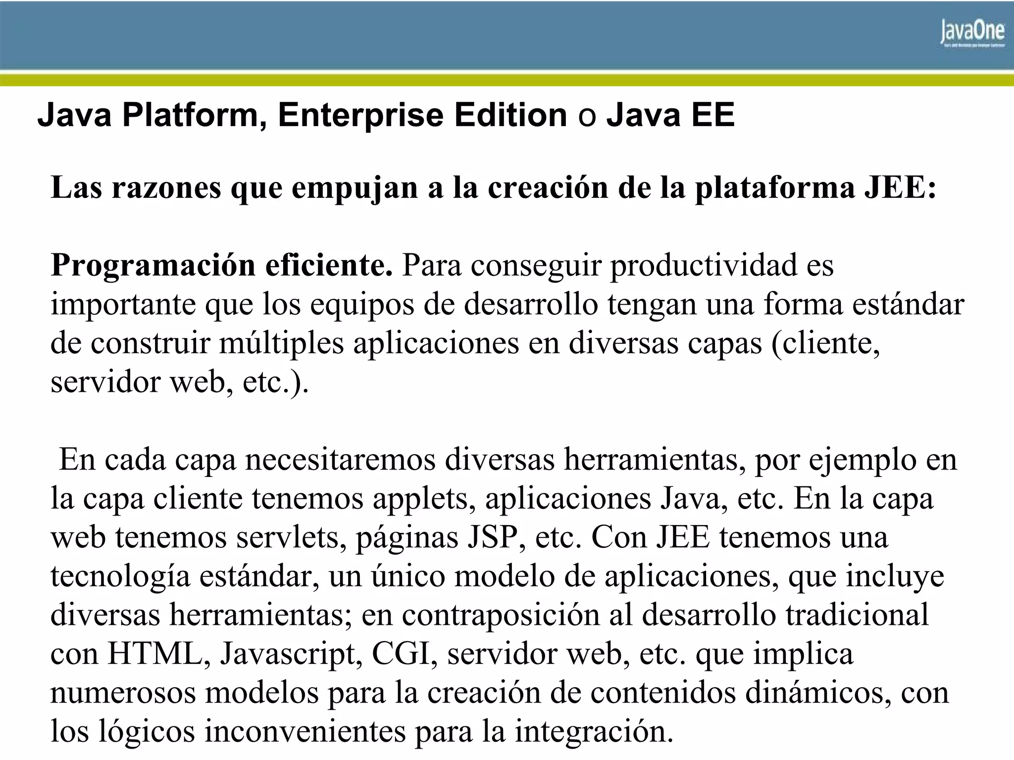 Java Platform, Enterprise Edition o Java EE
Las razones que empujan a la creación de la plataforma JEE:
Programación eficiente. Para conseguir productividad es
importante que los equipos de desarrollo tengan una forma estándar
de construir múltiples aplicaciones en diversas capas (cliente,
servidor web, etc.).
En cada capa necesitaremos diversas herramientas, por ejemplo en
la capa cliente tenemos applets, aplicaciones Java, etc. En la capa
web tenemos servlets, páginas JSP, etc. Con JEE tenemos una
tecnología estándar, un único modelo de aplicaciones, que incluye
diversas herramientas; en contraposición al desarrollo tradicional
con HTML, Javascript, CGI, servidor web, etc. que implica
numerosos modelos para la creación de contenidos dinámicos, con
los lógicos inconvenientes para la integración.
 