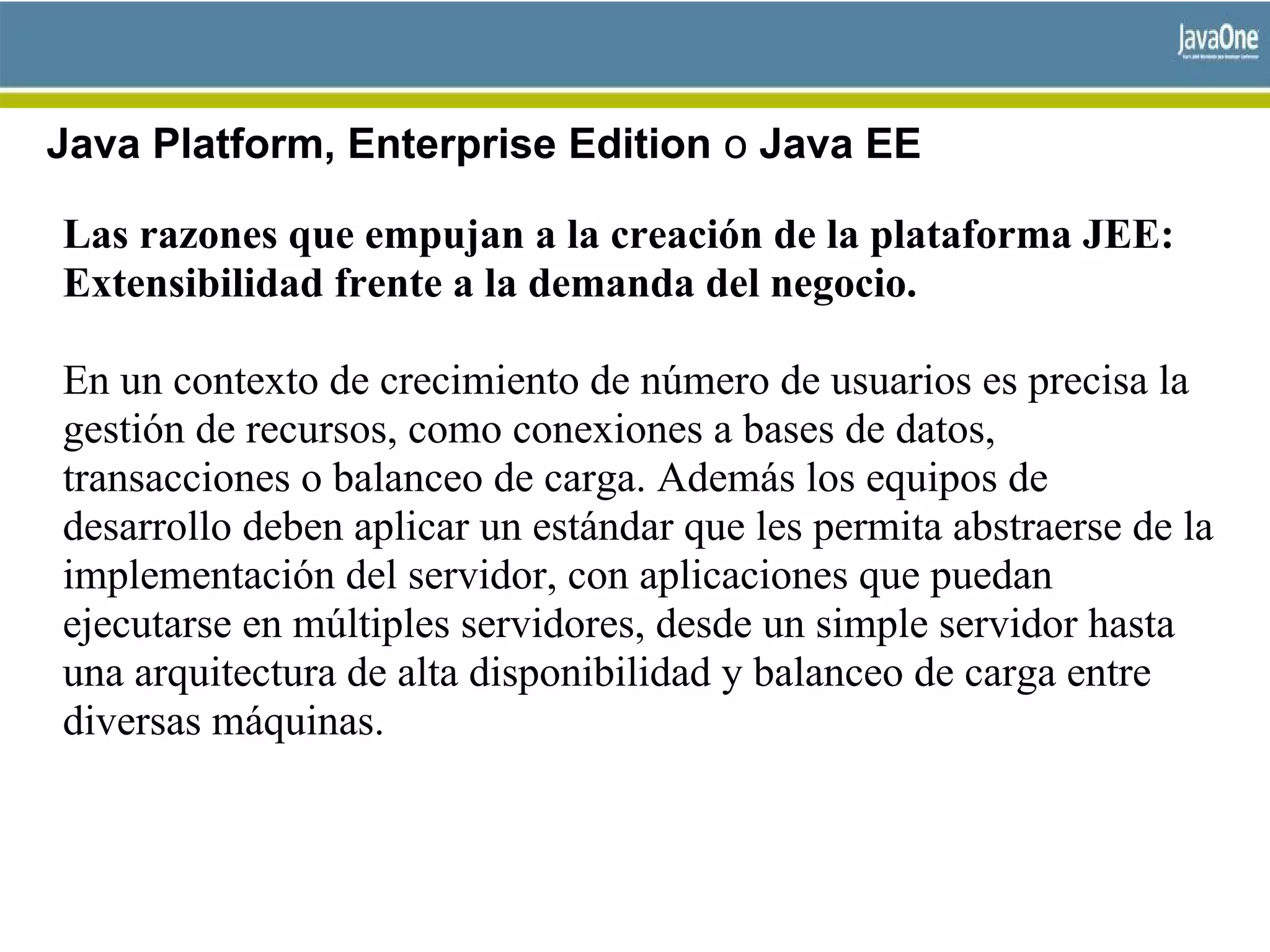 Java Platform, Enterprise Edition o Java EE
Las razones que empujan a la creación de la plataforma JEE:
Extensibilidad frente a la demanda del negocio.
En un contexto de crecimiento de número de usuarios es precisa la
gestión de recursos, como conexiones a bases de datos,
transacciones o balanceo de carga. Además los equipos de
desarrollo deben aplicar un estándar que les permita abstraerse de la
implementación del servidor, con aplicaciones que puedan
ejecutarse en múltiples servidores, desde un simple servidor hasta
una arquitectura de alta disponibilidad y balanceo de carga entre
diversas máquinas.
 