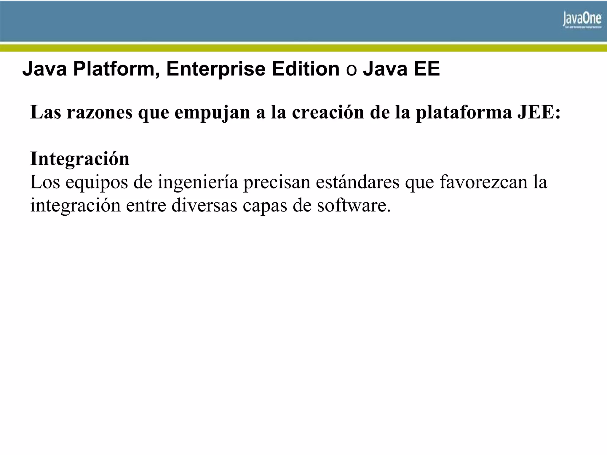 Java Platform, Enterprise Edition o Java EE
Las razones que empujan a la creación de la plataforma JEE:
Integración
Los equipos de ingeniería precisan estándares que favorezcan la
integración entre diversas capas de software.
 