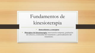 Fundamentos de 
kinesioterapia 
• Antecedentes y conceptos 
• Principios de kinesioterapia: intervención temprana, graduación 
del esfuerzo, continuidad del tratamiento y personalización del 
tratamiento. 
 