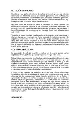 ROTACIÓN DE CULTIVO
Constituye una parte del sistema de cultivo, el modelo preciso de rotación
solamente se determina cuando el sistema general ha sido definido, las
rotaciones generalmente son diseñadas para solucionar problemas generales,
pero en ocasiones se pone a punto para resolver una dificultad especifica, ej.,
manejo de suelo, control de plagas y enfermedades.
De esta forma se aprovecha mejor el abonado (al utilizar plantas con
necesidades nutritivas distintas y con sistemas radiculares diferentes), se
controlan mejor las malas hierbas y disminuyen los problemas con las plagas y
las enfermedades, (al no encontrar un huésped tienen más dificultad para
sobrevivir).
También se debe introducir regularmente en la rotación una leguminosa y
alternar plantas que requieren una fuerte cantidad de materia orgánica, y la
soportan parcialmente o incluso sin fermentar (papa, calabaza, espárragos,
etc.), con otras menos exigentes o que requieren materia orgánica muy
descompuesta (acelga, cebolla, guisantes, etc.).En esta práctica se debe evitar
que se sucedan plantas de tipo vegetativo diferente pero que pertenezcan a la
misma familia botánica.

CULTIVOS ASOCIADOS
La asociación de cultivos consiste en cultivar en la misma parcela varias
especies distintas, de forma que se obtenga una sinergia entre ellas.
Esta práctica muy extendida en el cultivo ecológico, pueden obtener diversos
tipos de mejoras, por un lado podemos poner dos especies que se
complementan en su sistema radicular (uno es profundo el melón y el otro
superficial la lechuga), o una planta defiende a la otra con su aroma (como
ejemplo tenemos la cebolla entre zanahorias evita la mosca de la zanahoria).
Este tipo de plantas recibe el nombre de planta insectaria que atrae y beneficia
a insectos predadores o parásitos de los insectos plaga.
Existen muchos modelos de agricultura ecológica, que ofrecen alternativas
tecnológicas para los productores al ejercer una práctica armoniosa con la
dinámica de los ecosistemas; estos modelos provienen de la fusión y
apropiación de ideas de varias escuelas o corrientes que comparten los
mismos objetivos generales; presentamos a continuación las corrientes
principales que se han referenciado a lo largo del siglo pasado, época en
donde se escribió e investigó con mayor propiedad sobre estos temas. Es
importante notar que la agricultura ecológica comenzó a partir de las reformas
agrarias que se produjeron en Alemania a finales del siglo XIX y además, por el
advenimiento y efecto de lo que la llamada Revolución Industrial, generó en el
sector agropecuario.

SEMILLERO

10

 