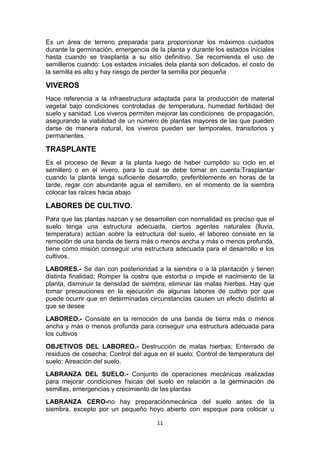 Es un área de terreno preparada para proporcionar los máximos cuidados
durante la germinación, emergencia de la planta y durante los estados iníciales
hasta cuando se trasplanta a su sitio definitivo. Se recomienda el uso de
semilleros cuando: Los estados iníciales dela planta son delicados, el costo de
la semilla es alto y hay riesgo de perder la semilla por pequeña

VIVEROS
Hace referencia a la infraestructura adaptada para la producción de material
vegetal bajo condiciones controladas de temperatura, humedad fertilidad del
suelo y sanidad. Los viveros permiten mejorar las condiciones de propagación,
asegurando la viabilidad de un número de plantas mayores de las que pueden
darse de manera natural, los viveros pueden ser temporales, transitorios y
permanentes.

TRASPLANTE
Es el proceso de llevar a la planta luego de haber cumplido su ciclo en el
semillero o en el vivero, para lo cual se debe tomar en cuenta:Trasplantar
cuando la planta tenga suficiente desarrollo, preferiblemente en horas de la
tarde, regar con abundante agua el semillero, en el momento de la siembra
colocar las raíces hacia abajo

LABORES DE CULTIVO.
Para que las plantas nazcan y se desarrollen con normalidad es preciso que el
suelo tenga una estructura adecuada, ciertos agentes naturales (lluvia,
temperatura) actúan sobre la estructura del suelo, el laboreo consiste en la
remoción de una banda de tierra más o menos ancha y más o menos profunda,
tiene como misión conseguir una estructura adecuada para el desarrollo e los
cultivos.
LABORES.- Se dan con posterioridad a la siembra o a la plantación y tienen
distinta finalidad; Romper la costra que estorba o impide el nacimiento de la
planta, disminuir la densidad de siembra, eliminar las malas hierbas. Hay que
tomar precauciones en la ejecución de algunas labores de cultivo por que
puede ocurrir que en determinadas circunstancias causen un efecto distinto al
que se desee
LABOREO.- Consiste en la remoción de una banda de tierra más o menos
ancha y más o menos profunda para conseguir una estructura adecuada para
los cultivos
OBJETIVOS DEL LABOREO.- Destrucción de malas hierbas; Enterrado de
residuos de cosecha; Control del agua en el suelo; Control de temperatura del
suelo; Aireación del suelo.
LABRANZA DEL SUELO.- Conjunto de operaciones mecánicas realizadas
para mejorar condiciones físicas del suelo en relación a la germinación de
semillas, emergencias y crecimiento de las plantas
LABRANZA CERO-no hay preparaciónmecánica del suelo antes de la
siembra, excepto por un pequeño hoyo abierto con espeque para colocar u
11

 