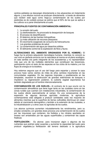 centros poblados se descargan directamente a ríos adyacentes sin tratamiento
alguno, y sus efectos nocivos se producen directamente a través de alimentos
que reciben está agua como riego.La contaminación de los suelos por
pesticidas es de cuidado porque se estima que el 50% de los que se aplica a
los cultivos va a parar directamente al suelo
PRINCIPALES FUENTES DE CONTAMINACIÓN AMBIENTAL:
1.
2.
3.
4.
5.
6.
7.
8.
9.

La erosión del suelo
La desforestación, ha provocado la desaparición de bosques
El proceso de desertificación
El deterioro de las fuentes hidrográficas
La mala utilización de recursos pesqueros
El crecimiento exagerado de consumo de hidrocarburos
Los grandes problemas de salud
La contaminación del agua por desechos sólidos
El deficiente control de la explotación de flora y fauna.

ALTERACIONES DEL AMBIENTE ORIGINADOS POR EL HOMBRE.- El
fuego fue la primera adquisición tecnológica humana, mientras no conoció su
uso vivió en perfecta armonía con la naturaleza al menos en el plano ecológico,
en este sentido era parte integrante de los ecosistemas y no representaban
más que uno de los múltiples elementos que constituyen las biocenosis,
participando como el resto de las especies en los ciclos de la materia y en los
flujos de energía en la biosfera.
Hoy estamos seguros que el uso del fuego para espantar y acosar la caza
provoco hace varios cientos de miles de años cambios importantes en las
comunidades vegetales. En las regiones tropicales y posiblemente en las
templadas, causaron la destrucción de grandes extensiones de bosques e
impidieron su regeneración posterior, la cubierta vegetal espontanea fue
también degradada por el hombre intencionadamente.
CONTAMINACIÓN DE LOS SUELOS.- Al contrario de lo que ocurre con la
contaminación atmosférica que tiene lugar tanto en las ciudades como en las
zonas rurales que cuentan con instalaciones industriales, la contaminación de
los suelos afecta esencialmente al campo; Es una consecuencia de la
expansión de algunas técnicas agrícolas modernas, la agricultura
contemporánea está obligada a producir cantidades cada vez mayores de
alimentos mientras que la superficie de tierras cultivables disminuye sin cesar
debido al crecimiento demográfico y también a la extensión de las ciudades, a
la industrialización y a otros usos no agrícolas de los suelos.
Los abonos químicos aumentan indudablemente los rendimientos, pero su
empleo constante y en grandes dosis provoca una contaminación de los suelos
por las impurezas que contienen, los fosfatos y los nitratos aportados en
exceso son arrastrados por las aguas superficiales y contaminan las capas
freáticas
FERTILIZACIÓN.- Es abonar, para incorporar algún o algunos de los
nutrientes que podrían estar ausentes y aumentar la capacidad del suelo para
producir vegetales.La fertilización del terreno dedicado a la agricultura
13

 