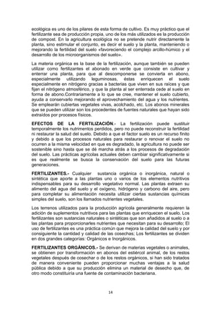 ecológica es uno de los pilares de esta forma de cultivo. Es muy práctico que el
fertilizante sea de producción propia, uno de los más utilizados es la producción
de compost. En la agricultura ecológica no se pretende nutrir directamente la
planta, sino estimular el conjunto, es decir el suelo y la planta, manteniendo o
mejorando la fertilidad del suelo «favoreciendo el complejo arcillo-húmico y el
desarrollo de los microorganismos del suelo».
La materia orgánica es la base de la fertilización, aunque también se pueden
utilizar como fertilizantes el abonado en verde que consiste en cultivar y
enterrar una planta, para que al descomponerse se convierta en abono,
especialmente utilizando leguminosas, éstas enriquecen el suelo
especialmente en nitrógeno gracias a bacterias que viven en sus raíces y que
fijan el nitrógeno atmosférico, y que la planta al ser enterrada cede al suelo en
forma de abono.Contrariamente a lo que se cree, mantener el suelo cubierto,
ayuda a conservarlo mejorando el aprovechamiento del agua y los nutrientes.
Se emplearán cubiertas vegetales vivas, acolchado, etc. Los abonos minerales
que se pueden utilizar son los procedentes de fuentes naturales que hayan sido
extraídos por procesos físicos.
EFECTOS DE LA FERTILIZACIÓN.- La fertilización puede sustituir
temporalmente los nutrimentos perdidos, pero no puede reconstruir la fertilidad
ni restaurar la salud del suelo. Debido a que el factor suelo es un recurso finito
y debido a que los procesos naturales para restaurar o renovar el suelo no
ocurren a la misma velocidad en que es degradado, la agricultura no puede ser
sostenible sino hasta que se dé marcha atrás a los procesos de degradación
del suelo. Las prácticas agrícolas actuales deben cambiar significativamente si
es que realmente se busca la conservación del suelo para las futuras
generaciones.
FERTILIZANTES.- Cualquier sustancia orgánica o inorgánica, natural o
sintética que aporte a las plantas uno o varios de los elementos nutritivos
indispensables para su desarrollo vegetativo normal. Las plantas extraen su
alimento del agua del suelo y el oxígeno, hidrógeno y carbono del aire, pero
para completar su alimentación necesita utilizar ciertas sustancias químicas
simples del suelo, son los llamados nutrientes vegetales.
Los terrenos utilizados para la producción agrícola generalmente requieren la
adición de suplementos nutritivos para las plantas que enriquecen el suelo. Los
fertilizantes son sustancias naturales o sintéticas que son añadidos al suelo o a
las plantas para proporcionarles nutrientes que necesitan para su desarrollo; El
uso de fertilizantes es una práctica común que mejora la calidad del suelo y por
consiguiente la cantidad y calidad de las cosechas; Los fertilizantes se dividen
en dos grandes categorías: Orgánicos e Inorgánicos.
FERTILIZANTES ORGÁNICOS.- Se derivan de materias vegetales o animales,
se obtienen por transformación en abonos del estiércol animal, de los restos
vegetales después de cosechar o de los restos orgánicos, si han sido tratados
de manera conveniente pueden proporcionar muchas ventajas a la salud
pública debido a que su producción elimina un material de desecho que, de
otro modo constituiría una fuente de contaminación bacteriana.

14

 