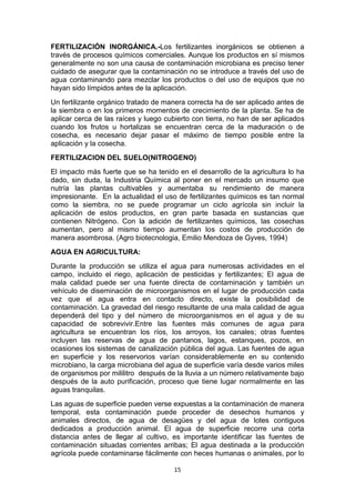 FERTILIZACIÓN INORGÁNICA.-Los fertilizantes inorgánicos se obtienen a
través de procesos químicos comerciales. Aunque los productos en sí mismos
generalmente no son una causa de contaminación microbiana es preciso tener
cuidado de asegurar que la contaminación no se introduce a través del uso de
agua contaminando para mezclar los productos o del uso de equipos que no
hayan sido límpidos antes de la aplicación.
Un fertilizante orgánico tratado de manera correcta ha de ser aplicado antes de
la siembra o en los primeros momentos de crecimiento de la planta. Se ha de
aplicar cerca de las raíces y luego cubierto con tierra, no han de ser aplicados
cuando los frutos u hortalizas se encuentran cerca de la maduración o de
cosecha, es necesario dejar pasar el máximo de tiempo posible entre la
aplicación y la cosecha.
FERTILIZACION DEL SUELO(NITROGENO)
El impacto más fuerte que se ha tenido en el desarrollo de la agricultura lo ha
dado, sin duda, la Industria Química al poner en el mercado un insumo que
nutría las plantas cultivables y aumentaba su rendimiento de manera
impresionante. En la actualidad el uso de fertilizantes químicos es tan normal
como la siembra, no se puede programar un ciclo agrícola sin incluir la
aplicación de estos productos, en gran parte basada en sustancias que
contienen Nitrógeno. Con la adición de fertilizantes químicos, las cosechas
aumentan, pero al mismo tiempo aumentan los costos de producción de
manera asombrosa. (Agro biotecnologia, Emilio Mendoza de Gyves, 1994)
AGUA EN AGRICULTURA:
Durante la producción se utiliza el agua para numerosas actividades en el
campo, incluido el riego, aplicación de pesticidas y fertilizantes; El agua de
mala calidad puede ser una fuente directa de contaminación y también un
vehículo de diseminación de microorganismos en el lugar de producción cada
vez que el agua entra en contacto directo, existe la posibilidad de
contaminación. La gravedad del riesgo resultante de una mala calidad de agua
dependerá del tipo y del número de microorganismos en el agua y de su
capacidad de sobrevivir.Entre las fuentes más comunes de agua para
agricultura se encuentran los ríos, los arroyos, los canales; otras fuentes
incluyen las reservas de agua de pantanos, lagos, estanques, pozos, en
ocasiones los sistemas de canalización pública del agua. Las fuentes de agua
en superficie y los reservorios varían considerablemente en su contenido
microbiano, la carga microbiana del agua de superficie varía desde varios miles
de organismos por mililitro después de la lluvia a un número relativamente bajo
después de la auto purificación, proceso que tiene lugar normalmente en las
aguas tranquilas.
Las aguas de superficie pueden verse expuestas a la contaminación de manera
temporal, esta contaminación puede proceder de desechos humanos y
animales directos, de agua de desagües y del agua de lotes contiguos
dedicados a producción animal. El agua de superficie recorre una corta
distancia antes de llegar al cultivo, es importante identificar las fuentes de
contaminación situadas corrientes arribas; El agua destinada a la producción
agrícola puede contaminarse fácilmente con heces humanas o animales, por lo
15

 