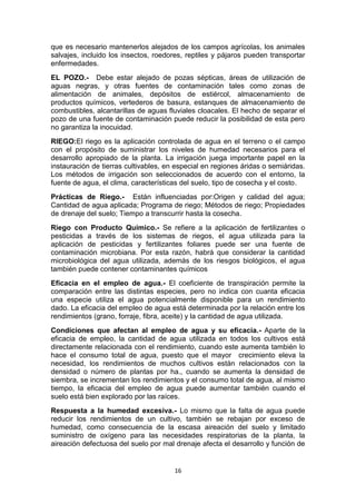 que es necesario mantenerlos alejados de los campos agrícolas, los animales
salvajes, incluido los insectos, roedores, reptiles y pájaros pueden transportar
enfermedades.
EL POZO.- Debe estar alejado de pozas sépticas, áreas de utilización de
aguas negras, y otras fuentes de contaminación tales como zonas de
alimentación de animales, depósitos de estiércol, almacenamiento de
productos químicos, vertederos de basura, estanques de almacenamiento de
combustibles, alcantarillas de aguas fluviales cloacales. El hecho de separar el
pozo de una fuente de contaminación puede reducir la posibilidad de esta pero
no garantiza la inocuidad.
RIEGO:El riego es la aplicación controlada de agua en el terreno o el campo
con el propósito de suministrar los niveles de humedad necesarios para el
desarrollo apropiado de la planta. La irrigación juega importante papel en la
instauración de tierras cultivables, en especial en regiones áridas o semiáridas.
Los métodos de irrigación son seleccionados de acuerdo con el entorno, la
fuente de agua, el clima, características del suelo, tipo de cosecha y el costo.
Prácticas de Riego.- Están influenciadas por:Origen y calidad del agua;
Cantidad de agua aplicada; Programa de riego; Métodos de riego; Propiedades
de drenaje del suelo; Tiempo a transcurrir hasta la cosecha.
Riego con Producto Químico.- Se refiere a la aplicación de fertilizantes o
pesticidas a través de los sistemas de riegos, el agua utilizada para la
aplicación de pesticidas y fertilizantes foliares puede ser una fuente de
contaminación microbiana. Por esta razón, habrá que considerar la cantidad
microbiológica del agua utilizada, además de los riesgos biológicos, el agua
también puede contener contaminantes químicos
Eficacia en el empleo de agua.- El coeficiente de transpiración permite la
comparación entre las distintas especies, pero no indica con cuanta eficacia
una especie utiliza el agua potencialmente disponible para un rendimiento
dado. La eficacia del empleo de agua está determinada por la relación entre los
rendimientos (grano, forraje, fibra, aceite) y la cantidad de agua utilizada.
Condiciones que afectan al empleo de agua y su eficacia.- Aparte de la
eficacia de empleo, la cantidad de agua utilizada en todos los cultivos está
directamente relacionada con el rendimiento, cuando este aumenta también lo
hace el consumo total de agua, puesto que el mayor crecimiento eleva la
necesidad, los rendimientos de muchos cultivos están relacionados con la
densidad o número de plantas por ha., cuando se aumenta la densidad de
siembra, se incrementan los rendimientos y el consumo total de agua, al mismo
tiempo, la eficacia del empleo de agua puede aumentar también cuando el
suelo está bien explorado por las raíces.
Respuesta a la humedad excesiva.- Lo mismo que la falta de agua puede
reducir los rendimientos de un cultivo, también se rebajan por exceso de
humedad, como consecuencia de la escasa aireación del suelo y limitado
suministro de oxígeno para las necesidades respiratorias de la planta, la
aireación defectuosa del suelo por mal drenaje afecta el desarrollo y función de

16

 