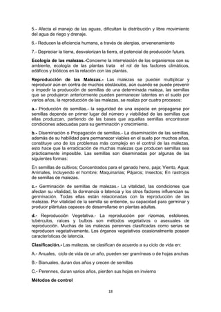 5.- Afecta el manejo de las aguas, dificultan la distribución y libre movimiento
del agua de riego y drenaje.
6.- Reducen la eficiencia humana, a través de alergias, envenenamiento
7.- Depreciar la tierra, desvalorizan la tierra, el potencial de producción futura.
Ecología de las malezas.-Concierne la interrelación de los organismos con su
ambiente, ecología de las plantas trata el rol de los factores climáticos,
edáficos y bióticos en la relación con las plantas.
Reproducción de las Malezas.- Las malezas se pueden multiplicar y
reproducir aún en contra de muchos obstáculos, aún cuando se puede prevenir
o impedir la producción de semillas de una determinada maleza, las semillas
que se produjeron anteriormente pueden permanecer latentes en el suelo por
varios años, la reproducción de las malezas, se realiza por cuatro procesos:
a.- Producción de semillas.- la seguridad de una especie en propagarse por
semillas depende en primer lugar del número y viabilidad de las semillas que
ellas produzcan, partiendo de las bases que aquellas semillas encontraran
condiciones adecuadas para su germinación y crecimiento.
b.- Diseminación o Propagación de semillas.- La diseminación de las semillas,
además de su habilidad para permanecer viables en el suelo por muchos años,
constituye uno de los problemas más complejo en el control de las malezas,
esto hace que la erradicación de muchas malezas que producen semillas sea
prácticamente imposible. Las semillas son diseminadas por algunas de las
siguientes formas:
En semillas de cultivos; Concentrados para el ganado heno, paja; Viento, Agua;
Animales, incluyendo el hombre; Maquinarias; Pájaros; Insectos; En rastrojos
de semillas de malezas.
c.- Germinación de semillas de malezas.- La vitalidad, las condiciones que
afectan su vitalidad, la dormancia o latencia y los otros factores influencian su
germinación. Todas ellas están relacionadas con la reproducción de las
malezas. Por vitalidad de la semilla se entiende, su capacidad para germinar y
producir plántulas capaces de desarrollarse en plantas adultas.
d.- Reproducción Vegetativa.- La reproducción por rizomas, estolones,
tubérculos, raíces y bulbos son métodos vegetativos o asexuales de
reproducción. Muchas de las malezas perennes clasificadas como serias se
reproducen vegetativamente. Los órganos vegetativos ocasionalmente poseen
características de latencia.
Clasificación.- Las malezas, se clasifican de acuerdo a su ciclo de vida en:
A.- Anuales, ciclo de vida de un año, pueden ser gramíneas o de hojas anchas
B.- Bianuales, duran dos años y crecen de semillas
C.- Perennes, duran varios años, pierden sus hojas en invierno
Métodos de control
18

 